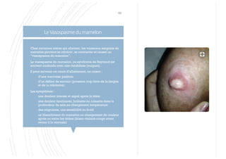 LeVasospasmedumamelon
69
§ Chez certaines mères qui allaitent, les vaisseaux sanguins du
mamelon peuvent se rétrécir, se contracter et causer un
“vasospasme du mamelon”.
§ Le vasospasme du mamelon, ou syndrome de Raynaud est
souvent confondu avec une candidose (muguet).
§ Il peut survenir en cours d’allaitement, en raison :
§ d’une mauvaise position
§ d’un défaut de succion (pression trop forte de la langue
et de la mâchoire)
§ Les symptômes :
§ une douleur intense et aiguë après la tétée
§ une douleur lancinante, brûlante ou cuisante dans la
profondeur du sein au changement température
§ des migraines, une sensibilité au froid
§ un blanchiment du mamelon ou changement de couleur
après ou entre les tétées (blanc-violacé-rouge avant
retour à la normale)
 