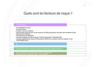 Quels sont les facteurs de risque ?
70
•une exposition au froid
•un grand stress
•le tabac, l’alcool, la caféine
•une mauvaise prise du sein ou une morsure du bébé qui peuvent entrainer des crevasses ou des
blessures au mamelon
•des migraines ou céphalées
•certaines maladies comme le lupus, l’arthrite rhumatoïde, l’hypothyroïdie
•certains médicaments comme le Fluconazole (TriflucanÒ), prescrit contre le muguet, ou les
contraceptifs oraux
Il est favorisé par :
Ex.:
“la douleur survient en ouvrant la porte du réfrigérateur, quand il fait froid.”
“La compression du mamelon peut causer un vasospasme.”
Anderson et coll. en pédiatrie 2004 ; 113(4):e360-64
 