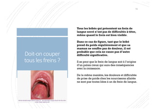 Doit-on couper
tous les freins ?
Tous les bébés qui présentent un frein de
langue serré n’ont pas de difficultés à téter,
même quand le frein est bien visible.
Dans ce cas de figure, tant que le bébé
prend du poids régulièrement et que sa
maman ne souffre pas de douleur, il est
probable que cela ne cause pas d’autre
difficulté significative.
Il se peut que le frein de langue soit à l’origine
d’un palais creux qui aura des conséquences
avec la croissance.
De la même manière, les douleurs et difficultés
de prise de poids chez les nourrissons allaités
ne sont pas toutes liées à un de frein de langue.
74
 