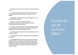 Donner du
lait de
vache au
bébé ?
77
§ Les enfants de moins d'un an ne doivent pas recevoir de lait de
vache.
§ Il est irritant pour l'intestin du bébé et peut provoquer des
hémorragies intestinales occultes qui se traduisent par une
anémie.
§ Si l'allaitement est interrompu avant que le bébé n'ait 1 an, la
mère doit utiliser une PPN.
§ Après 1 an, le lait de vache peut être utilisé.
Le lait entier, et non le lait écrémé ou allégé, est souvent
recommandé pour les jeunes enfants.
§ Les bébés ont besoin de plus grandes quantités de matières
grasses dans leur alimentation que les adultes pour favoriser la
croissance du cerveau et du système nerveux.
§ Ne laissez pas le lait de vache devenir la principale source de
calories de l'enfant.
§ Un nourrisson a besoin d'un régime alimentaire équilibré pour
bien grandir.
§ Faites également attention aux jus de fruits. Si un bébé boit
constamment des jus de fruits, la principale source de calories
proviendra du sucre contenu dans le jus de fruits. La faim sera
rassasiée et le bébé ne mangera peut-être pas d'autres aliments
ou tétera moins souvent. Un excès de sucre peut contribuer à
l'obésité infantile.
 