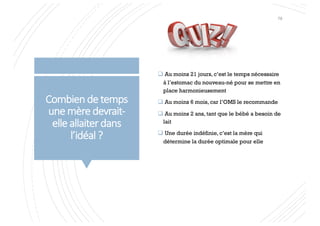Combien de temps
une mère devrait-
elle allaiter dans
l’idéal ?
q Au moins 21 jours, c’est le temps nécessaire
à l’estomac du nouveau-né pour se mettre en
place harmonieusement
q Au moins 6 mois, car l’OMS le recommande
q Au moins 2 ans, tant que le bébé a besoin de
lait
q Une durée indéfinie, c’est la mère qui
détermine la durée optimale pour elle
78
 