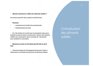 L’introduction
desaliments
solides
79
§ Quand commencer à offrir des aliments solides ?
Les mères reçoivent des conseils contradictoires.
§ Pression
§ • membres de la famille bien intentionnés
§ • Professionnels de santé
§ Ex.: des études ont montré que la principale raison pour
laquelle certaines mères commencent à donner des aliments
solides est la perception que le sevrage est "nécessaire"
pour satisfaire le nourrisson.
§ Rassurez la mère en lui disant qu'elle fait ce qu'il
faut.
§ Certaines étapes du développement peuvent l'aider à
déterminer si son bébé est prêt pour les aliments solides
 