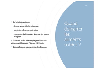 Quand
démarrer
les
aliments
solides ?
81
§ Le bébé devrait avoir
§ doublé son poids de naissance,
§ perdu le réflexe de protrusion
§ commencé à s'intéresser à ce que les autres
mangent.
§ Certains bébés ne sont pas prêts pour les
aliments solides avant l'âge de 6 à 8 mois.
§ Laissez le nourrisson prendre les devants.
 