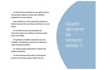 Quand
démarrer
les
aliments
solides ?
82
§ La mère tient son bébé sur ses genoux pour
les premiers repas et utilise des cuillères
adaptées à 'un nourrisson.
§ Les céréales ou autres aliments solides ne
doivent jamais être mis dans un biberon ou une
tétine.
§ Si un bébé ne peut pas prendre de
nourriture dans une cuillère, il n'est pas prêt
pour les solides.
§ En général, un bébé commence par les
céréales, les légumes, les fruits, la viande et
enfin les blancs d'œufs.
§ La chose la plus importante à retenir est
d'aller lentement.
§ Le lait maternel doit rester la principale
source de nutrition jusqu'à l'âge d'un an.
 