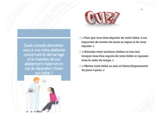 Quelsconseilsdonneriez-
vousàunemèreallaitante
concernantledémarrage
etlemaintiendeson
allaitementmaternelen
casdeséparationd’avec
sonbébé?
q « Tant que vous êtes séparée de votre bébé, il est
important de mettre les seins au repos et de vous
reposer. »
q « Stimulez votre lactation (tétées ou tire-lait)
lorsque vous êtes auprès de votre bébé et reposez-
vous le reste du temps. »
q « Mettez votre bébé au sein et faites fréquemment
du peau à peau. »
84
 