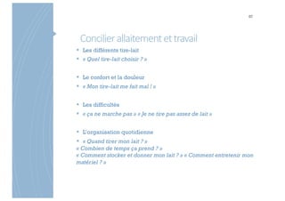 Concilierallaitementettravail
87
§ Les différents tire-lait
§ « Quel tire-lait choisir ? »
§ Le confort et la douleur
§ « Mon tire-lait me fait mal ! »
§ Les difficultés
§ « ça ne marche pas » « Je ne tire pas assez de lait »
§ L’organisation quotidienne
§ « Quand tirer mon lait ? »
« Combien de temps ça prend ? »
« Comment stocker et donner mon lait ? » « Comment entretenir mon
matériel ? »
 