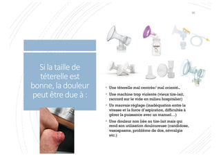 Si la taille de
téterelle est
bonne, la douleur
peut être due à :
§ Une téterelle mal centrée/ mal orientée
§ Une machine trop violente (vieux tire-lait,
raccord sur le vide en milieu hospitalier)
§ Un mauvais réglage (inadéquation entre la
vitesse et la force d’aspiration, difficultés à
gérer la puissance avec un manuel…)
§ Une douleur non liée au tire-lait mais qui
rend son utilisation douloureuse (candidose,
vasospasme, problème de dos, névralgie
etc.)
95
 