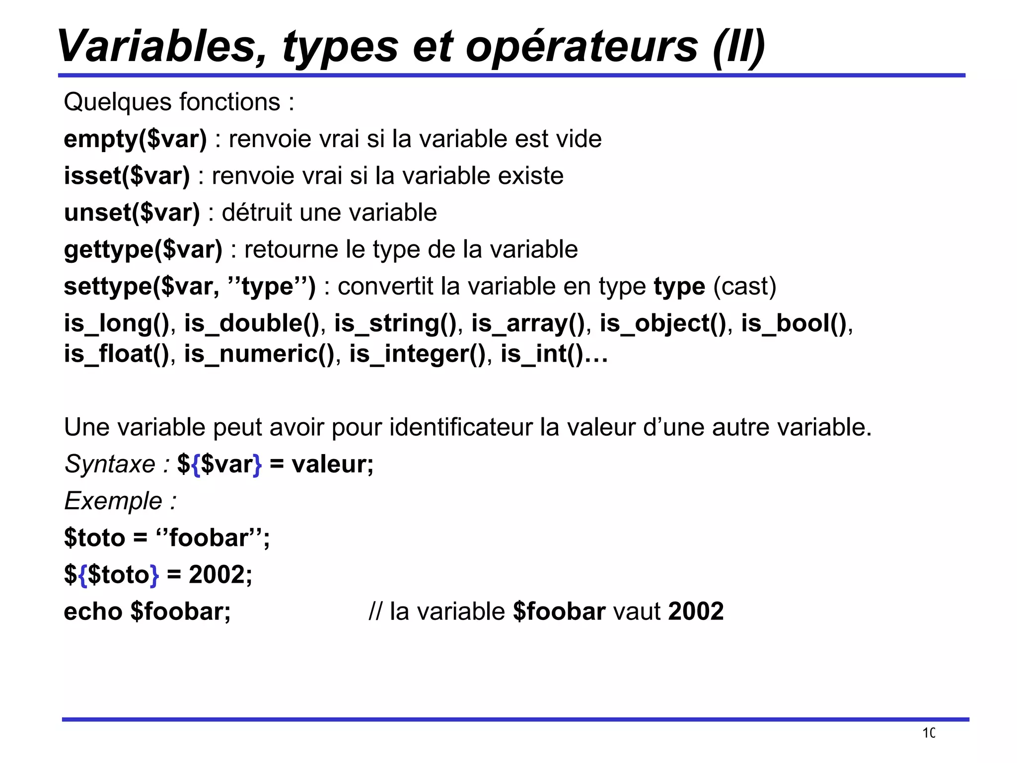 Variables, types et opérateurs (II) Quelques fonctions : empty($var)  : renvoie vrai si la variable est vide isset($var)  : renvoie vrai si la variable existe unset($var)  : détruit une variable gettype($var)  : retourne le type de la variable settype($var, ’’type’’)  : convertit la variable en type  type  (cast) is_long() ,  is_double() ,  is_string() ,  is_array() ,  is_object() ,  is_bool() ,  is_float() ,  is_numeric() ,  is_integer() ,  is_int()… Une variable peut avoir pour identificateur la valeur d’une autre variable.  Syntaxe :   $ { $var }  = valeur; Exemple :   $toto = ‘’foobar’’;  $ { $toto }  = 2002;  echo $foobar; // la variable  $foobar  vaut  2002 /154 