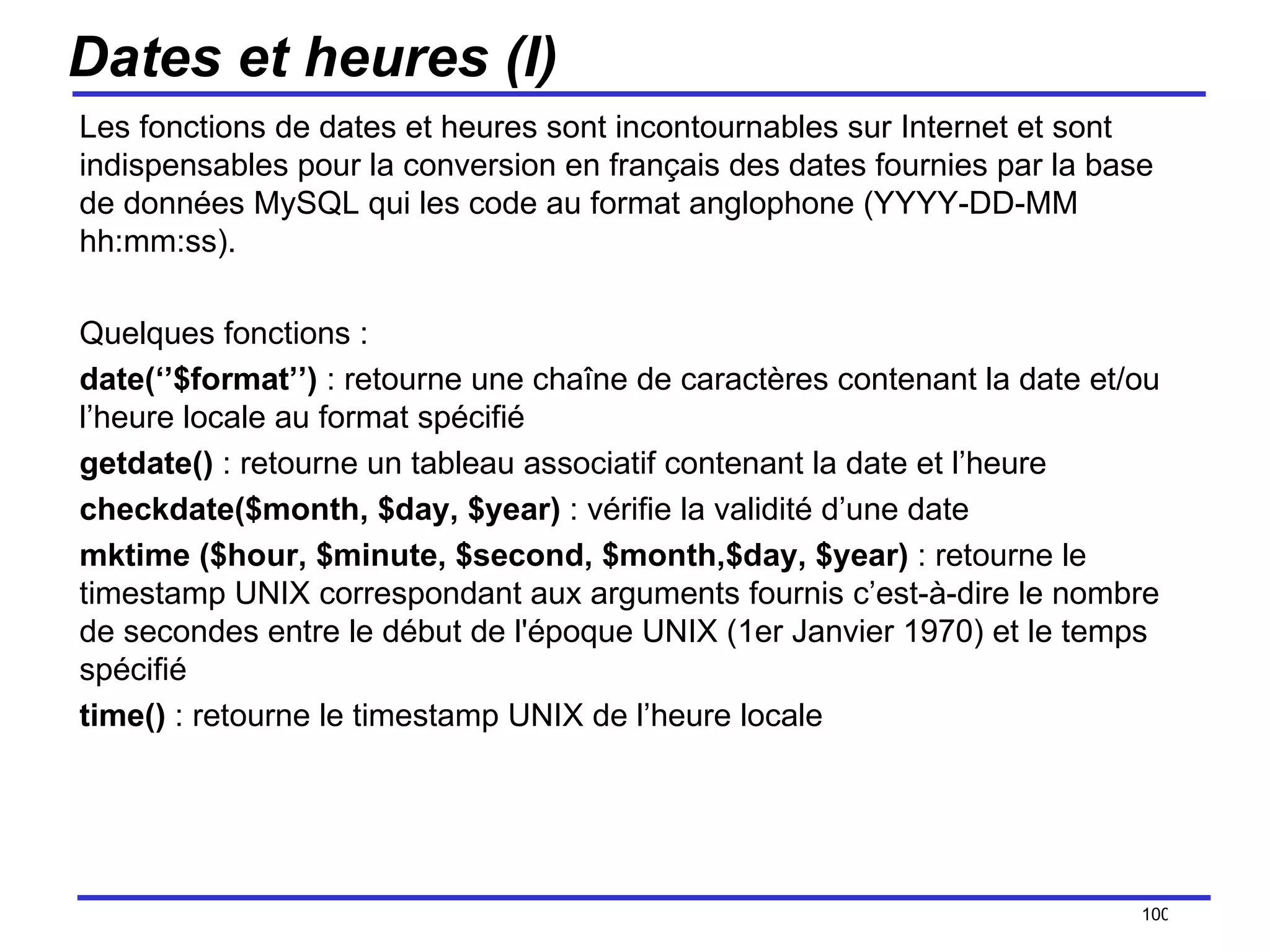 Dates et heures (I) Les fonctions de dates et heures sont incontournables sur Internet et sont indispensables pour la conversion en français des dates fournies par la base de données MySQL qui les code au format anglophone (YYYY-DD-MM hh:mm:ss). Quelques fonctions : date(‘’$format’’)  : retourne une chaîne de caractères contenant la date et/ou l’heure locale au format spécifié getdate()  : retourne un tableau associatif contenant la date et l’heure checkdate($month, $day, $year)  : vérifie la validité d’une date mktime ($hour, $minute, $second, $month,$day, $year)  : retourne le timestamp UNIX correspondant aux arguments fournis c’est-à-dire le nombre de secondes entre le début de l'époque UNIX (1er Janvier 1970) et le temps spécifié time()  : retourne le timestamp UNIX de l’heure locale /154 