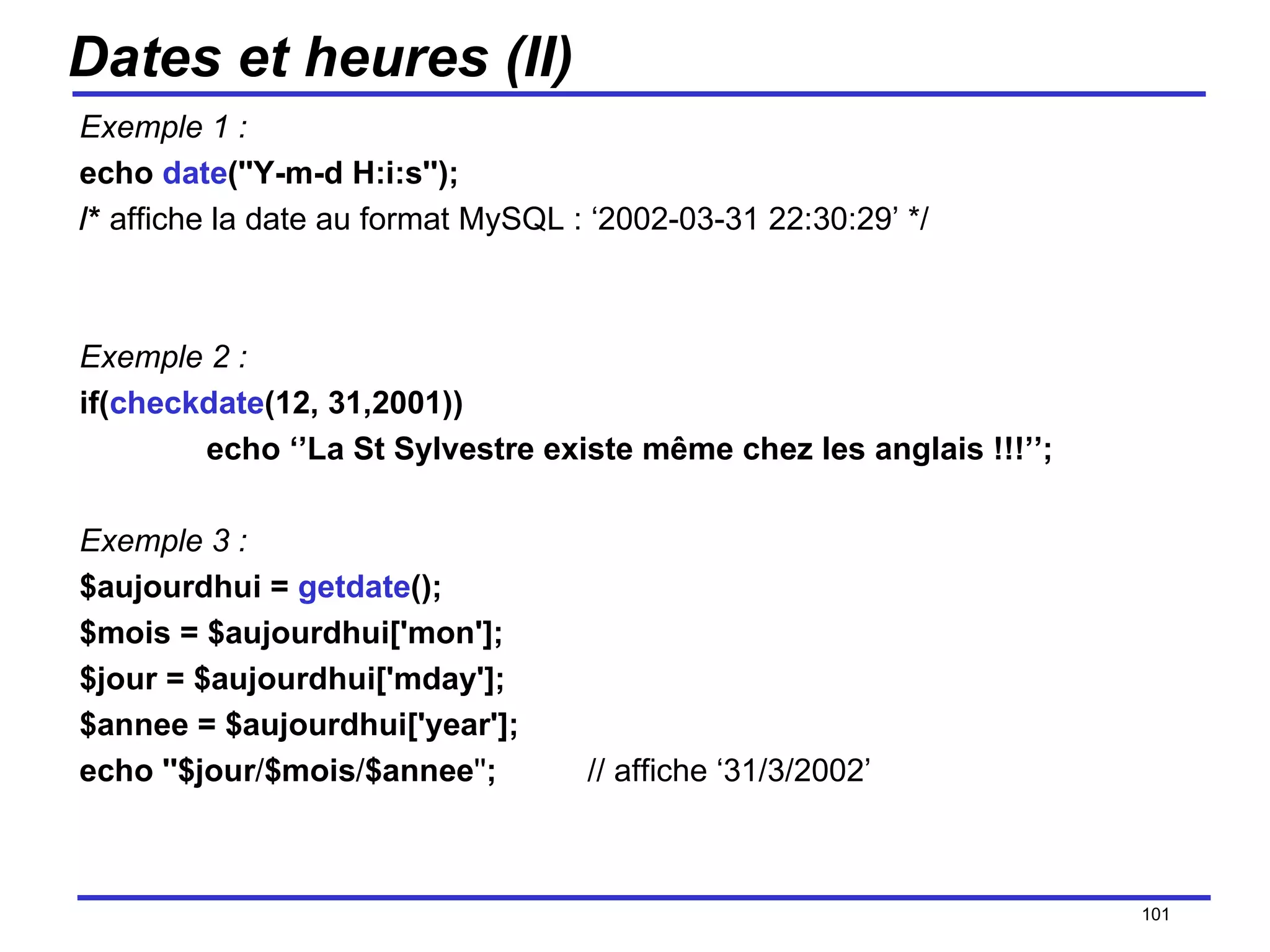 Dates et heures (II) Exemple 1 : echo  date (''Y-m-d H:i:s''); /*  affiche la date au format MySQL : ‘2002-03-31 22:30:29’ */ Exemple 2 : if( checkdate (12, 31,2001)) echo ‘’La St Sylvestre existe même chez les anglais !!!’’; Exemple 3 : $aujourdhui =  getdate (); $mois = $aujourdhui['mon']; $jour = $aujourdhui['mday']; $annee = $aujourdhui['year']; echo ''$jour / $mois / $annee '' ; // affiche ‘31/3/2002’ /154 