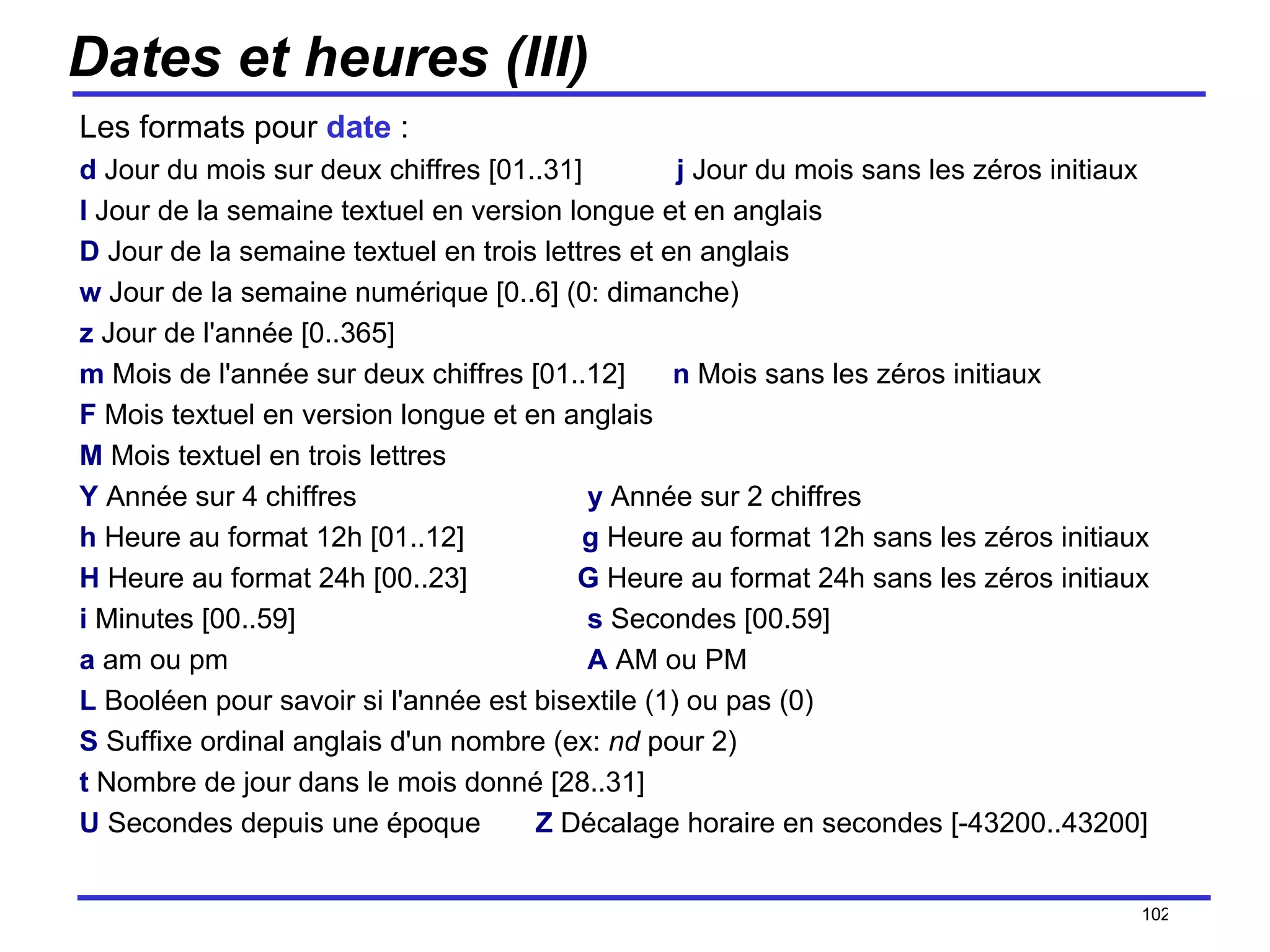 Dates et heures (III) Les formats pour  date  : d   Jour du mois sur deux chiffres [01..31]  j   Jour du mois sans les zéros initiaux  l   Jour de la semaine textuel en version longue et en anglais D   Jour de la semaine textuel en trois lettres et en anglais w   Jour de la semaine numérique [0..6] (0: dimanche) z   Jour de l'année [0..365] m   Mois de l'année sur deux chiffres [01..12]  n   Mois sans les zéros initiaux F   Mois textuel en version longue et en anglais M   Mois textuel en trois lettres Y   Année sur 4 chiffres y   Année sur 2 chiffres h   Heure au format 12h [01..12]  g   Heure au format 12h sans les zéros initiaux  H   Heure au format 24h [00..23]  G   Heure au format 24h sans les zéros initiaux i   Minutes [00..59] s   Secondes [00.59] a   am ou pm A   AM ou PM L   Booléen pour savoir si l'année est bisextile (1) ou pas (0) S   Suffixe ordinal anglais d'un nombre (ex:  nd  pour 2) t   Nombre de jour dans le mois donné [28..31] U   Secondes depuis une époque  Z   Décalage horaire en secondes [-43200..43200] /154 