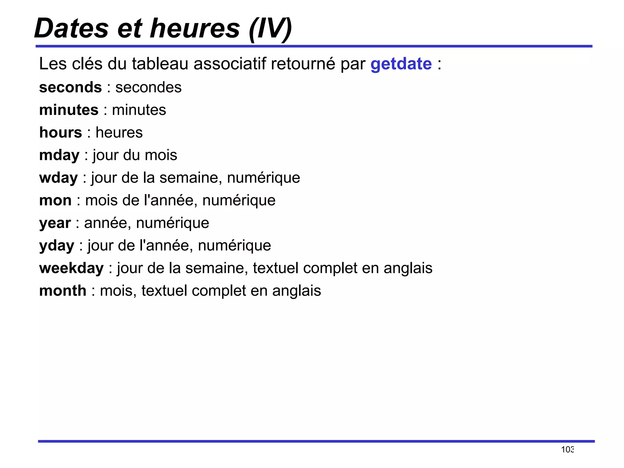 Dates et heures (IV) Les clés du tableau associatif retourné par  getdate  : seconds  : secondes minutes  : minutes hours  : heures mday  : jour du mois wday  : jour de la semaine, numérique mon  : mois de l'année, numérique year  : année, numérique yday  : jour de l'année, numérique weekday  : jour de la semaine, textuel complet en anglais month  : mois, textuel complet en anglais /154 