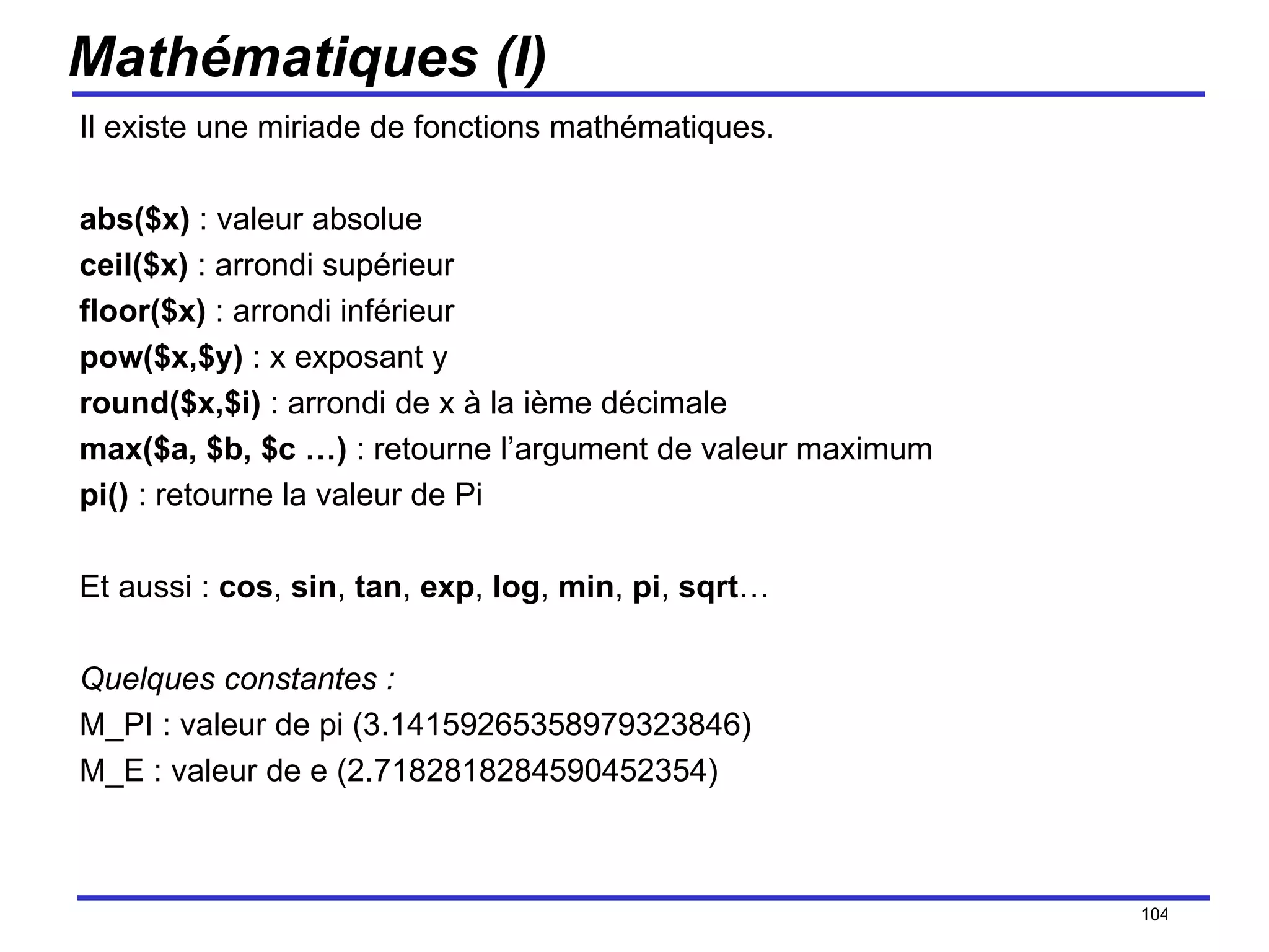 Mathématiques (I) Il existe une miriade de fonctions mathématiques. abs($x)  : valeur absolue ceil($x)  : arrondi supérieur floor($x)  : arrondi inférieur pow($x,$y)  : x exposant y round($x,$i)  : arrondi de x à la ième décimale max($a, $b, $c …)  : retourne l’argument de valeur maximum pi()  : retourne la valeur de Pi Et aussi :  cos ,  sin ,  tan ,  exp ,  log ,  min ,  pi ,  sqrt … Quelques constantes : M_PI : valeur de pi (3.14159265358979323846) M_E : valeur de e (2.7182818284590452354) /154 