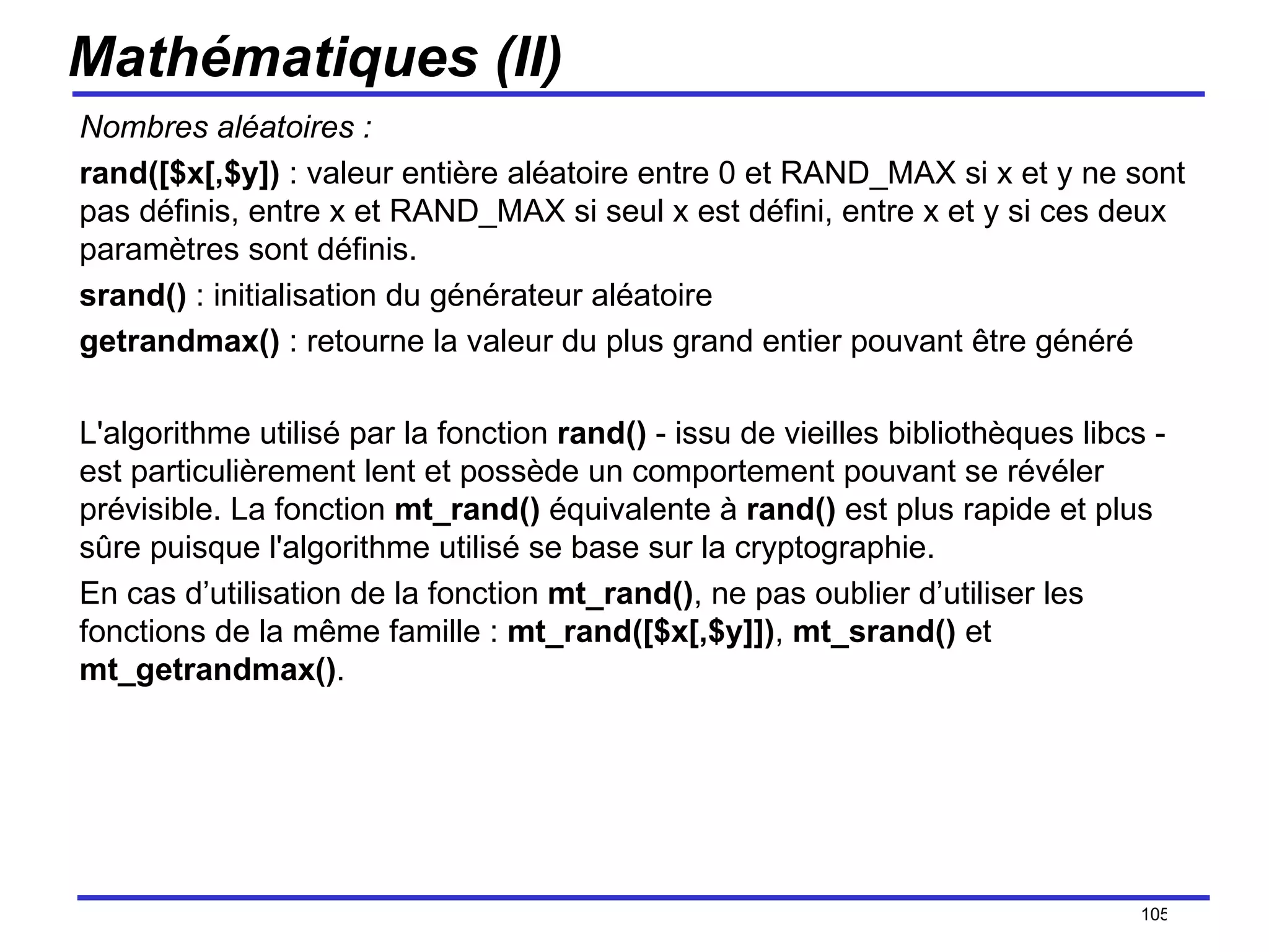 Mathématiques (II) Nombres aléatoires : rand([$x[,$y])  : valeur entière aléatoire entre 0 et RAND_MAX si x et y ne sont pas définis, entre x et RAND_MAX si seul x est défini, entre x et y si ces deux paramètres sont définis. srand()  : initialisation du générateur aléatoire getrandmax()  : retourne la valeur du plus grand entier pouvant être généré L'algorithme utilisé par la fonction  rand()  - issu de vieilles bibliothèques libcs - est particulièrement lent et possède un comportement pouvant se révéler prévisible. La fonction  mt_rand()  équivalente à  rand()  est plus rapide et plus sûre puisque l'algorithme utilisé se base sur la cryptographie.  En cas d’utilisation de la fonction  mt_rand() , ne pas oublier d’utiliser les fonctions de la même famille :  mt_rand([$x[,$y]]) ,  mt_srand()  et  mt_getrandmax() . /154 
