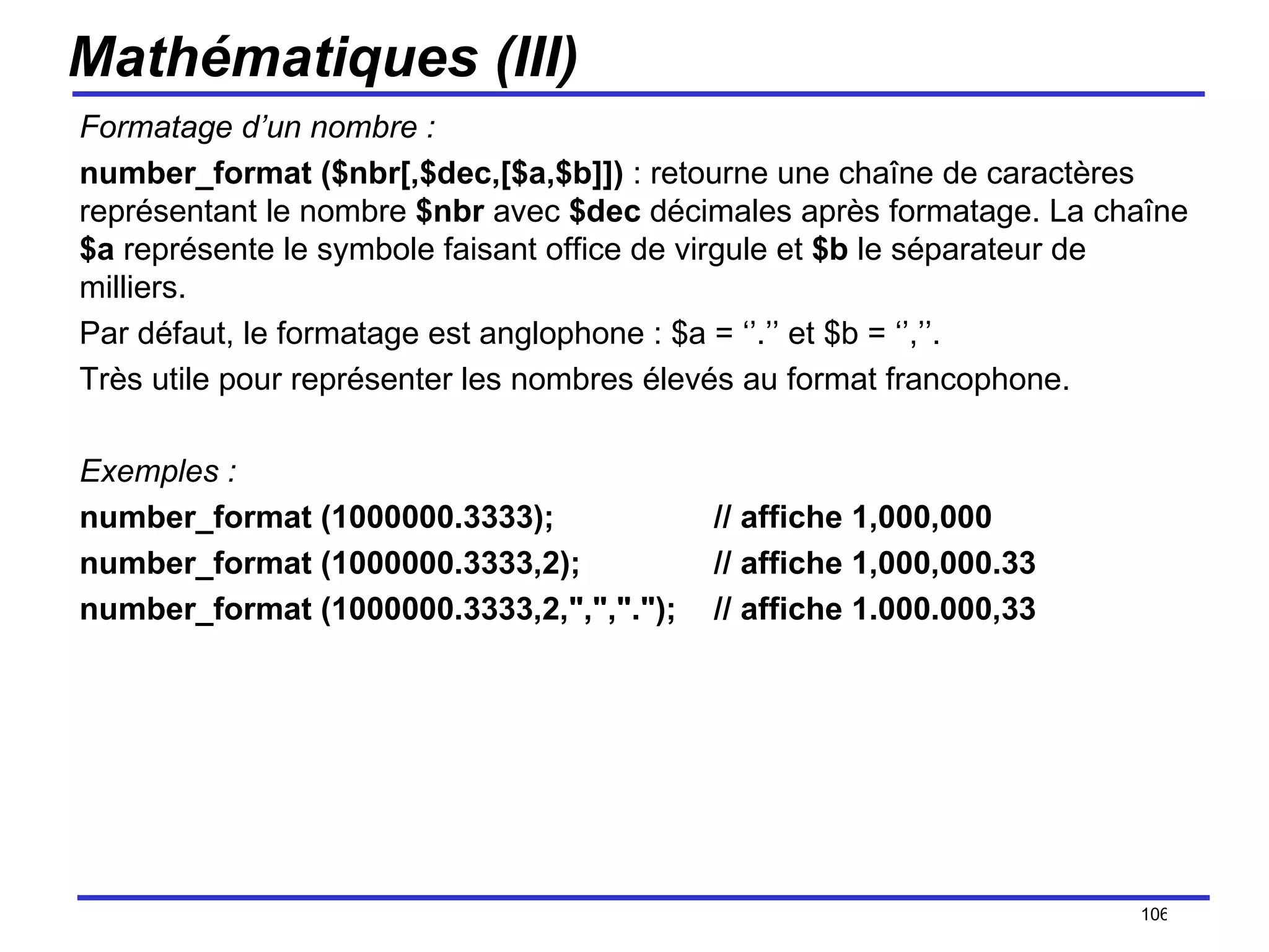 Mathématiques (III) Formatage d’un nombre : number_format ($nbr[,$dec,[$a,$b]])  : retourne une chaîne de caractères représentant le nombre  $nbr  avec  $dec  décimales après formatage. La chaîne  $a  représente le symbole faisant office de virgule et  $b  le séparateur de milliers.  Par défaut, le formatage est anglophone : $a = ‘’.’’ et $b = ‘’,’’. Très utile pour représenter les nombres élevés au format francophone. Exemples : number_format (1000000.3333); // affiche 1,000,000   number_format (1000000.3333,2);  // affiche 1,000,000.33   number_format (1000000.3333,2,",",".");  // affiche 1.000.000,33   /154 