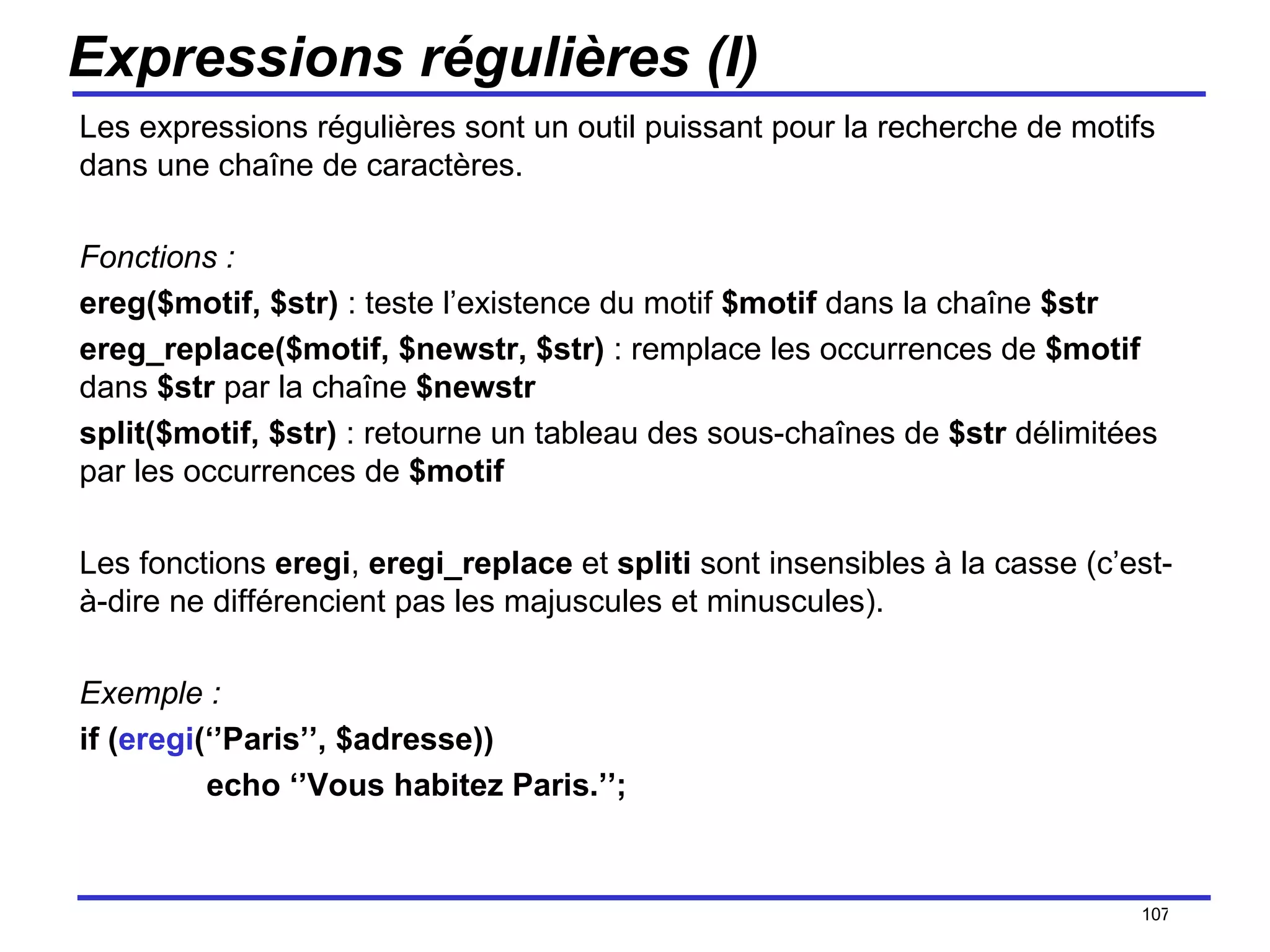 Expressions régulières (I) Les expressions régulières sont un outil puissant pour la recherche de motifs dans une chaîne de caractères. Fonctions : ereg($motif, $str)  : teste l’existence du motif  $motif  dans la chaîne  $str ereg_replace($motif, $newstr, $str)  : remplace les occurrences de  $motif  dans  $str  par la chaîne  $newstr split($motif, $str)  : retourne un tableau des sous-chaînes de  $str  délimitées par les occurrences de  $motif  Les fonctions  eregi ,  eregi_replace  et  spliti  sont insensibles à la casse (c’est-à-dire ne différencient pas les majuscules et minuscules). Exemple : if ( eregi (‘’Paris’’, $adresse)) echo ‘’Vous habitez Paris.’’; /154 