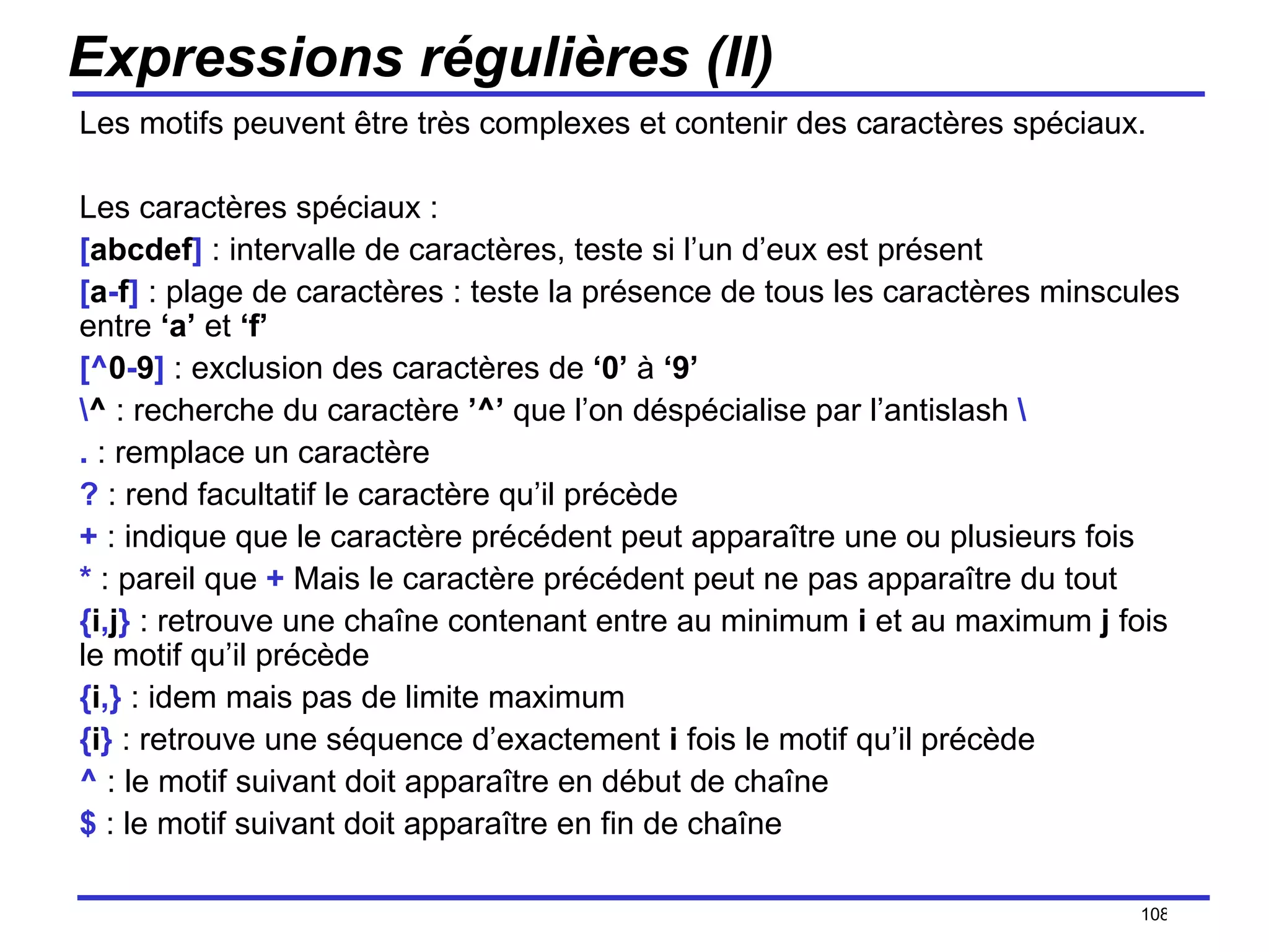 Expressions régulières (II) Les motifs peuvent être très complexes et contenir des caractères spéciaux. Les caractères spéciaux : [ abcdef ]  : intervalle de caractères, teste si l’un d’eux est présent [ a - f ]  : plage de caractères : teste la présence de tous les caractères minscules entre  ‘a’  et  ‘f’ [^ 0 - 9 ]  : exclusion des caractères de  ‘0’  à  ‘9’ \ ^  : recherche du caractère  ’^’  que l’on déspécialise par l’antislash  \ .  : remplace un caractère ?  : rend facultatif le caractère qu’il précède +  : indique que le caractère précédent peut apparaître une ou plusieurs fois *  : pareil que  +  Mais le caractère précédent peut ne pas apparaître du tout { i , j }  : retrouve une chaîne contenant entre au minimum  i  et au maximum  j  fois le motif qu’il précède { i ,}  : idem mais pas de limite maximum { i }  : retrouve une séquence d’exactement  i  fois le motif qu’il précède ^  : le motif suivant doit apparaître en début de chaîne $  : le motif suivant doit apparaître en fin de chaîne /154 