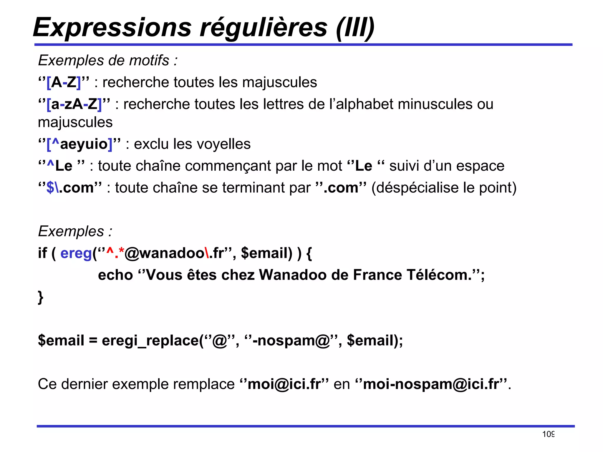 Expressions régulières (III) Exemples de motifs : ‘’ [ A - Z ] ’’  : recherche toutes les majuscules ‘’ [ a - zA - Z ] ’’  : recherche toutes les lettres de l’alphabet minuscules ou majuscules ‘’ [^ aeyuio ] ’’  : exclu les voyelles ‘’ ^ Le ’’  : toute chaîne commençant par le mot  ‘’Le ‘‘  suivi d’un espace ‘’ $\ .com’’  : toute chaîne se terminant par  ’’.com’’  (déspécialise le point) Exemples : if (  ereg (‘’ ^.* @wanadoo \ .fr’’, $email) ) { echo ‘’Vous êtes chez Wanadoo de France Télécom.’’; } $email = eregi_replace(‘’@’’, ‘’-nospam@’’, $email); Ce dernier exemple remplace  ‘’moi@ici.fr’’  en  ‘’moi-nospam@ici.fr’’ . /154 