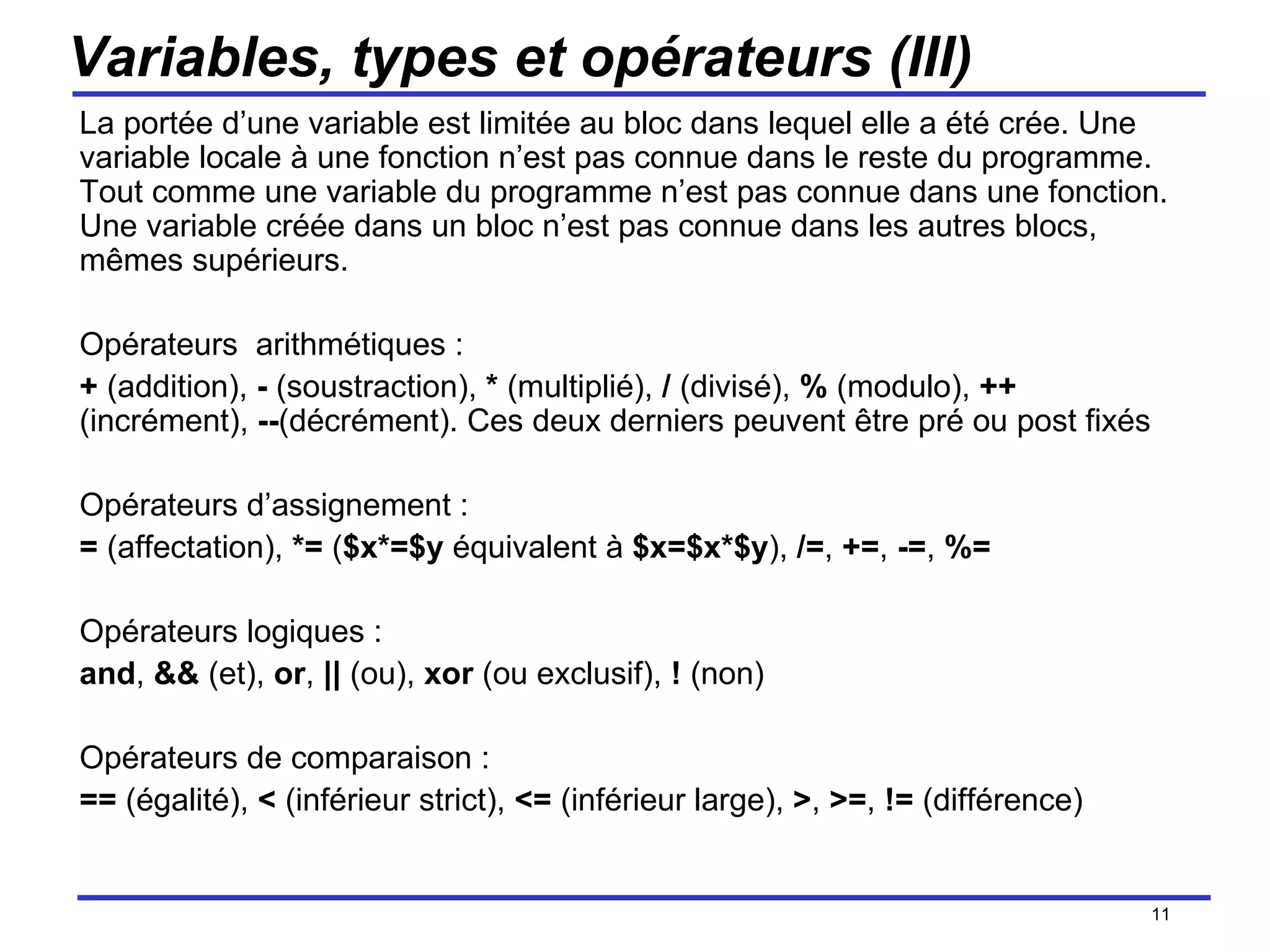 Variables, types et opérateurs (III) La portée d’une variable est limitée au bloc dans lequel elle a été crée. Une variable locale à une fonction n’est pas connue dans le reste du programme. Tout comme une variable du programme n’est pas connue dans une fonction. Une variable créée dans un bloc n’est pas connue dans les autres blocs, mêmes supérieurs. Opérateurs  arithmétiques : +  (addition),  -  (soustraction),  *  (multiplié),  /  (divisé),  %  (modulo),  ++  (incrément),  -- (décrément). Ces deux derniers peuvent être pré ou post fixés Opérateurs d’assignement : =  (affectation),  *=  ( $x*=$y  équivalent à  $x=$x*$y ),  /= ,  += ,  -= ,  %= Opérateurs logiques :  and ,  &&  (et),  or ,  ||  (ou),  xor  (ou exclusif),  !  (non) Opérateurs de comparaison : ==  (égalité),  <  (inférieur strict),  <=  (inférieur large),  > ,  >= ,  !=  (différence) /154 