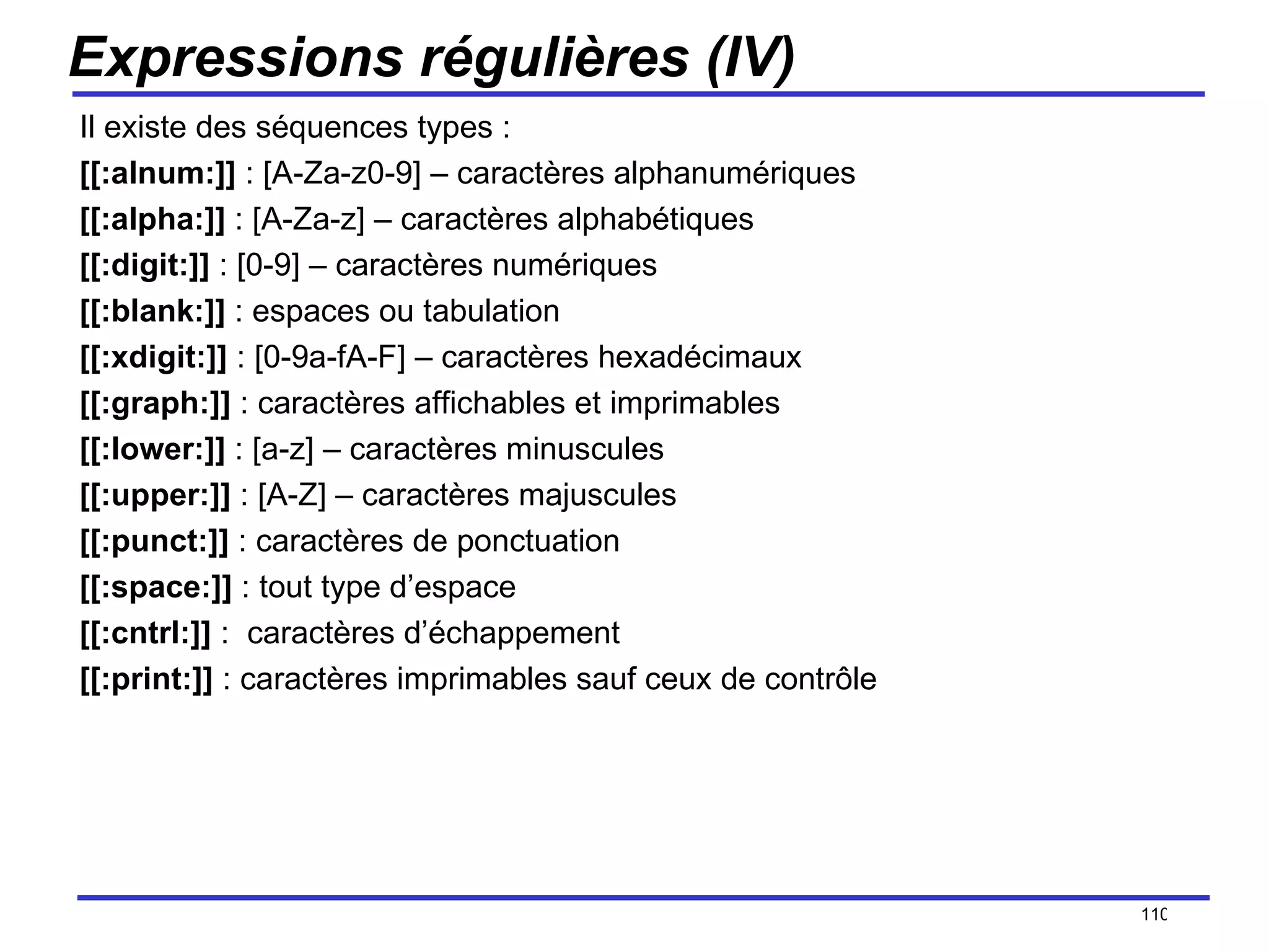 Expressions régulières (IV) Il existe des séquences types : [[:alnum:]]  : [A-Za-z0-9] – caractères alphanumériques [[:alpha:]]  : [A-Za-z] – caractères alphabétiques [[:digit:]]  : [0-9] – caractères numériques [[:blank:]]  : espaces ou tabulation [[:xdigit:]]  : [0-9a-fA-F] – caractères hexadécimaux [[:graph:]]  : caractères affichables et imprimables [[:lower:]]  : [a-z] – caractères minuscules [[:upper:]]  : [A-Z] – caractères majuscules [[:punct:]]  : caractères de ponctuation [[:space:]]  : tout type d’espace [[:cntrl:]]  :  caractères d’échappement [[:print:]]  : caractères imprimables sauf ceux de contrôle /154 