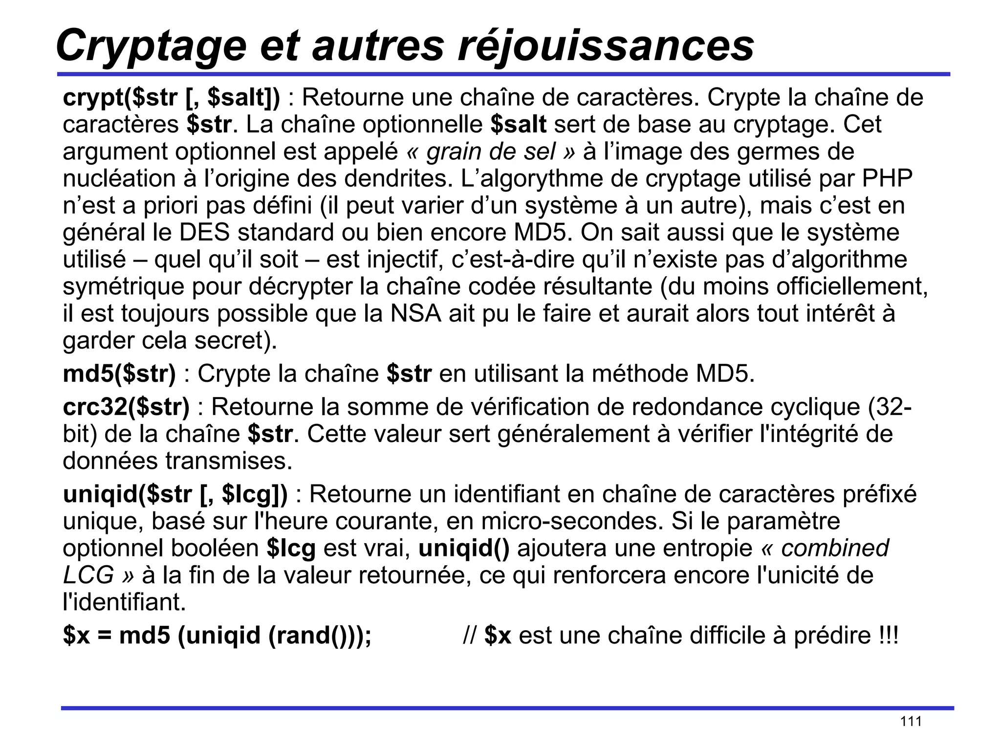 Cryptage et autres réjouissances crypt($str [, $salt])  : Retourne une chaîne de caractères. Crypte la chaîne de caractères  $str . La chaîne optionnelle  $salt  sert de base au cryptage. Cet argument optionnel est appelé  « grain de sel »  à l’image des germes de nucléation à l’origine des dendrites. L’algorythme de cryptage utilisé par PHP n’est a priori pas défini (il peut varier d’un système à un autre), mais c’est en général le DES standard ou bien encore MD5. On sait aussi que le système utilisé – quel qu’il soit – est injectif, c’est-à-dire qu’il n’existe pas d’algorithme symétrique pour décrypter la chaîne codée résultante (du moins officiellement, il est toujours possible que la NSA ait pu le faire et aurait alors tout intérêt à garder cela secret). md5($str)  : Crypte la chaîne  $str  en utilisant la méthode MD5. crc32($str)  : Retourne la somme de vérification de redondance cyclique (32-bit) de la chaîne  $str . Cette valeur sert généralement à vérifier l'intégrité de données transmises.  uniqid($str [, $lcg])  : Retourne un identifiant en chaîne de caractères préfixé unique, basé sur l'heure courante, en micro-secondes. Si le paramètre optionnel booléen  $lcg  est vrai,  uniqid()  ajoutera une entropie  « combined LCG »  à la fin de la valeur retournée, ce qui renforcera encore l'unicité de l'identifiant. $x = md5 (uniqid (rand())); //  $x  est une chaîne difficile à prédire !!! /154 