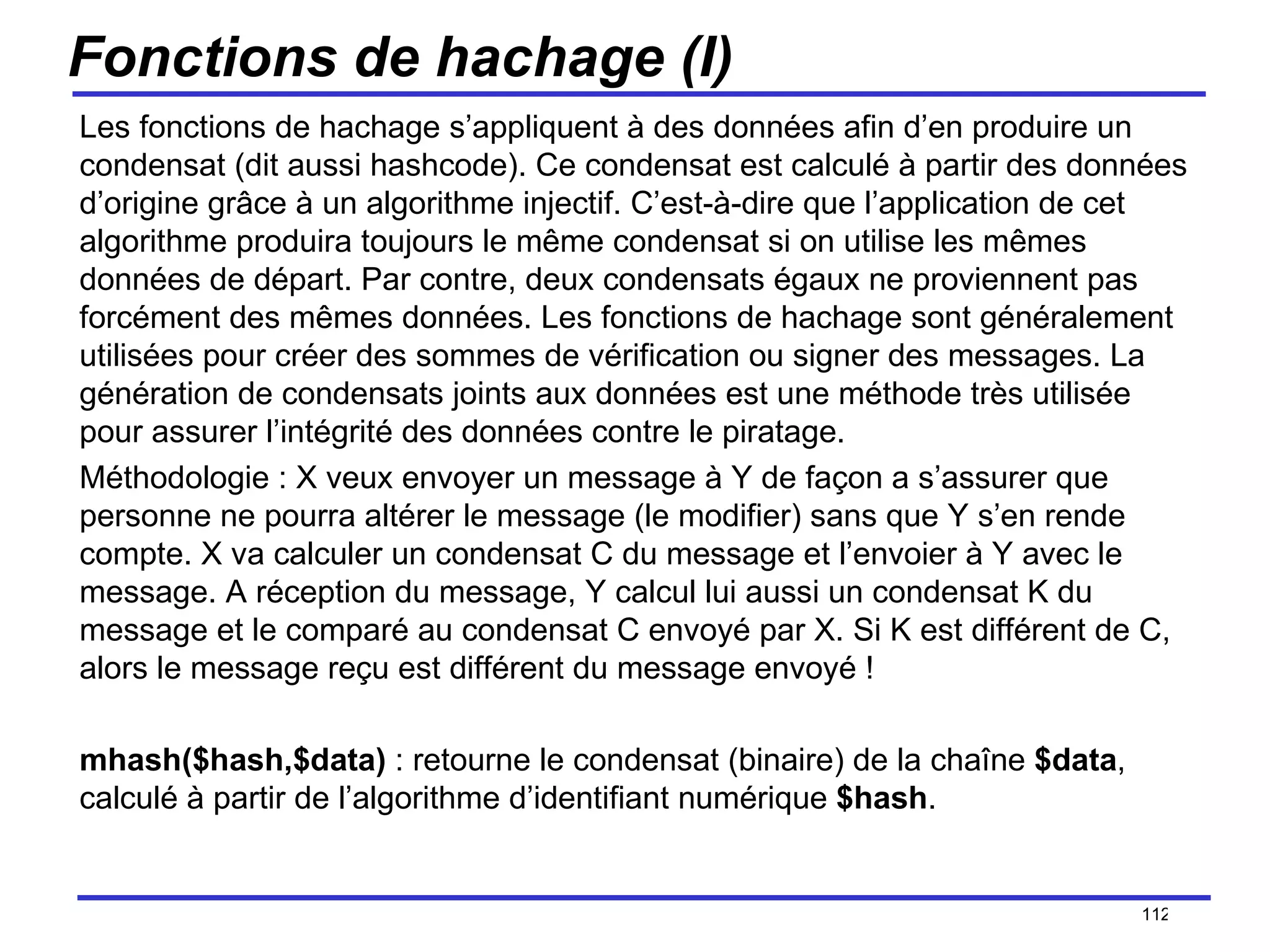 Fonctions de hachage (I) Les fonctions de hachage s’appliquent à des données afin d’en produire un condensat (dit aussi hashcode). Ce condensat est calculé à partir des données d’origine grâce à un algorithme injectif. C’est-à-dire que l’application de cet algorithme produira toujours le même condensat si on utilise les mêmes données de départ. Par contre, deux condensats égaux ne proviennent pas forcément des mêmes données. Les fonctions de hachage sont généralement utilisées pour créer des sommes de vérification ou signer des messages. La génération de condensats joints aux données est une méthode très utilisée pour assurer l’intégrité des données contre le piratage. Méthodologie : X veux envoyer un message à Y de façon a s’assurer que personne ne pourra altérer le message (le modifier) sans que Y s’en rende compte. X va calculer un condensat C du message et l’envoier à Y avec le message. A réception du message, Y calcul lui aussi un condensat K du message et le comparé au condensat C envoyé par X. Si K est différent de C, alors le message reçu est différent du message envoyé ! mhash($hash,$data)  : retourne le condensat (binaire) de la chaîne  $data , calculé à partir de l’algorithme d’identifiant numérique  $hash . /154 