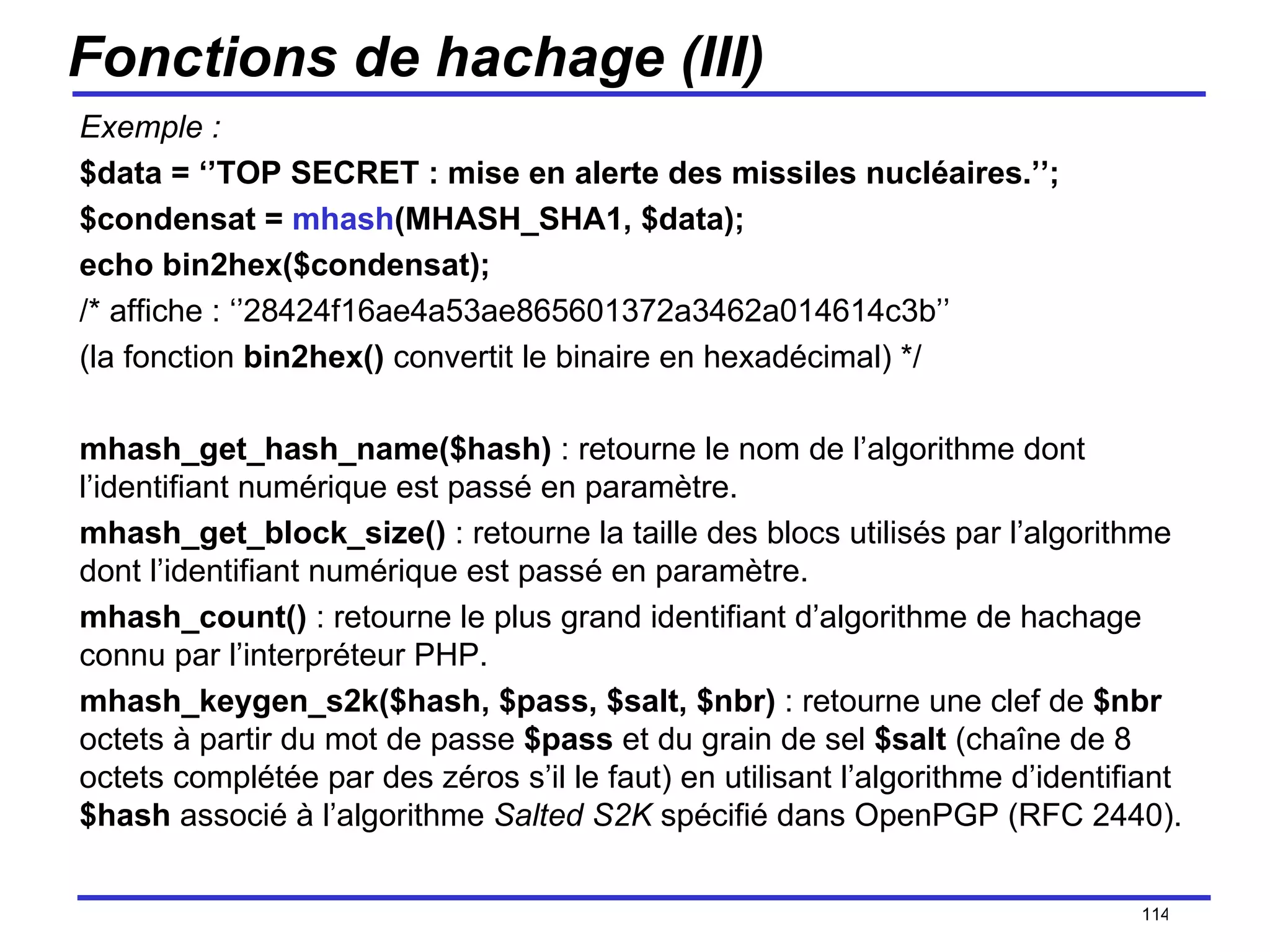 Fonctions de hachage (III) Exemple : $data = ‘’TOP SECRET : mise en alerte des missiles nucléaires.’’; $condensat =  mhash (MHASH_SHA1, $data); echo bin2hex($condensat); /* affiche : ‘’28424f16ae4a53ae865601372a3462a014614c3b’’ (la fonction  bin2hex()  convertit le binaire en hexadécimal) */ mhash_get_hash_name($hash)  : retourne le nom de l’algorithme dont l’identifiant numérique est passé en paramètre. mhash_get_block_size()  : retourne la taille des blocs utilisés par l’algorithme dont l’identifiant numérique est passé en paramètre. mhash_count()  : retourne le plus grand identifiant d’algorithme de hachage connu par l’interpréteur PHP. mhash_keygen_s2k($hash, $pass, $salt, $nbr)  : retourne une clef de  $nbr  octets à partir du mot de passe  $pass  et du grain de sel  $salt  (chaîne de 8 octets complétée par des zéros s’il le faut) en utilisant l’algorithme d’identifiant  $hash  associé à l’algorithme  Salted S2K  spécifié dans OpenPGP (RFC 2440). /154 