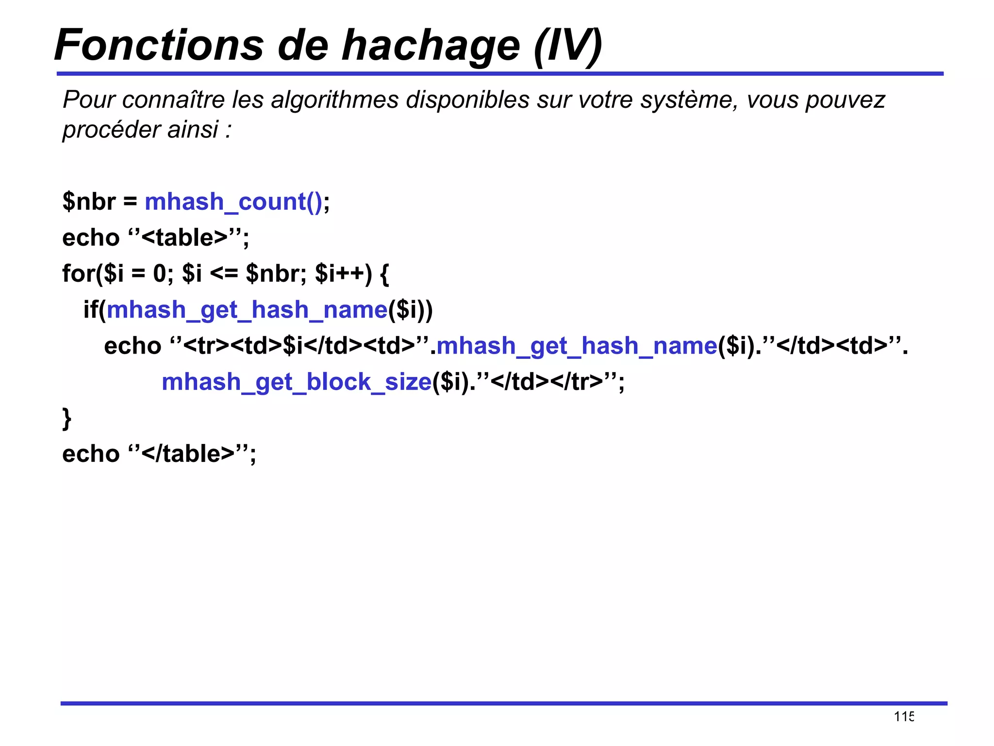 Fonctions de hachage (IV) Pour connaître les algorithmes disponibles sur votre système, vous pouvez procéder ainsi : $nbr =  mhash_count() ; echo ‘’<table>’’; for($i = 0; $i <= $nbr; $i++) { if( mhash_get_hash_name ($i)) echo ‘’<tr><td>$i</td><td>’’. mhash_get_hash_name ($i).’’</td><td>’’. mhash_get_block_size ($i).’’</td></tr>’’; } echo ‘’</table>’’; /154 