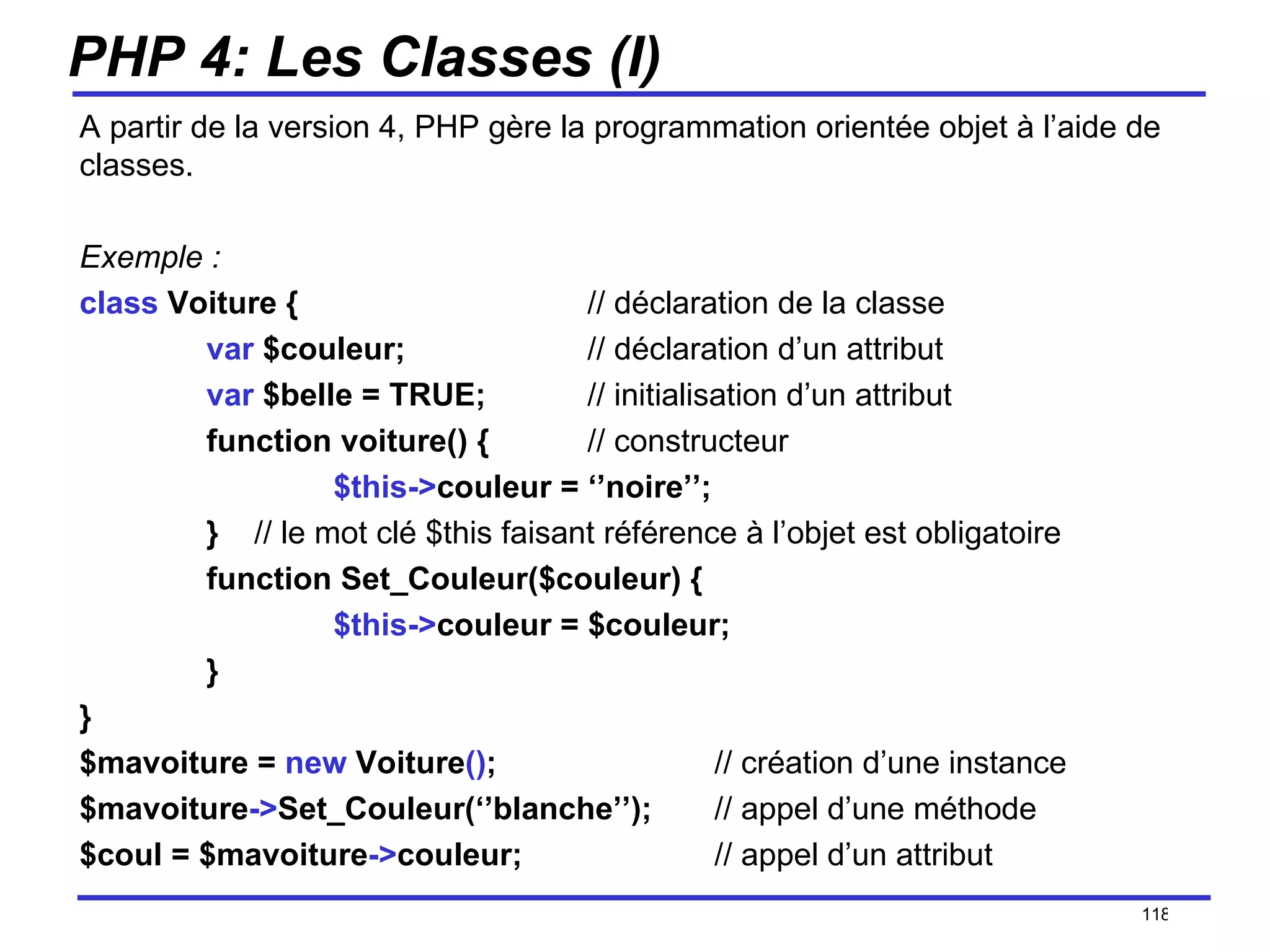 PHP 4: Les Classes (I) A partir de la version 4, PHP gère la programmation orientée objet à l’aide de classes. Exemple : class  Voiture { // déclaration de la classe var  $couleur; // déclaration d’un attribut var  $belle = TRUE; // initialisation d’un attribut function voiture() { // constructeur $this-> couleur = ‘’noire’’; }  // le mot clé $this   faisant référence à l’objet est obligatoire function Set_Couleur($couleur) { $this-> couleur = $couleur; } } $mavoiture =  new  Voiture () ; // création d’une instance $mavoiture -> Set_Couleur(‘’blanche’’); // appel d’une méthode $coul = $mavoiture -> couleur; // appel d’un attribut /154 