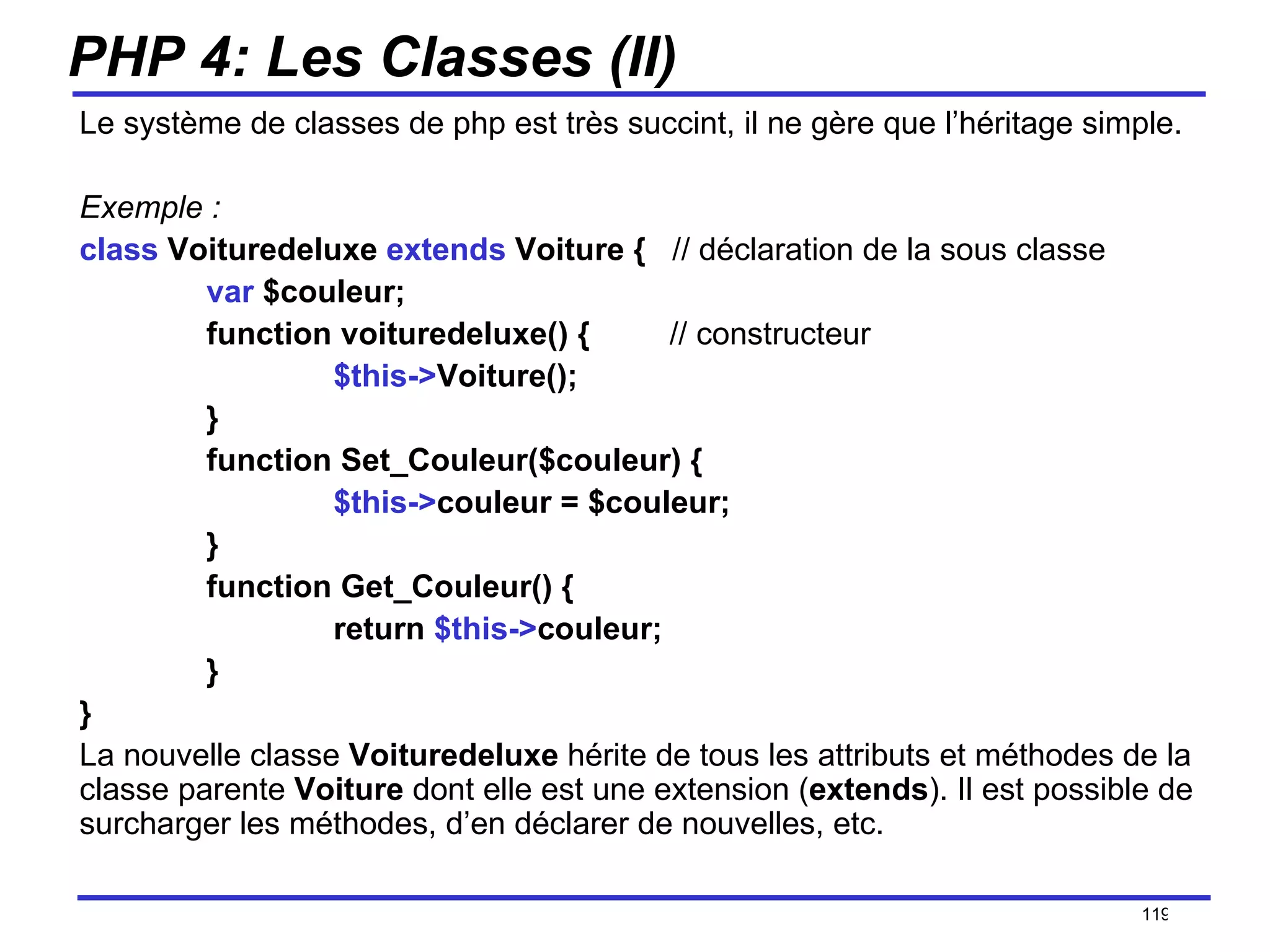 PHP 4: Les Classes (II) Le système de classes de php est très succint, il ne gère que l’héritage simple.  Exemple : class  Voituredeluxe  extends  Voiture {  // déclaration de la sous classe var  $couleur; function voituredeluxe() {  // constructeur $this-> Voiture(); } function Set_Couleur($couleur) { $this-> couleur = $couleur; } function Get_Couleur() { return  $this-> couleur; } } La nouvelle classe  Voituredeluxe  hérite de tous les attributs et méthodes de la classe parente  Voiture  dont elle est une extension ( extends ). Il est possible de surcharger les méthodes, d’en déclarer de nouvelles, etc. /154 