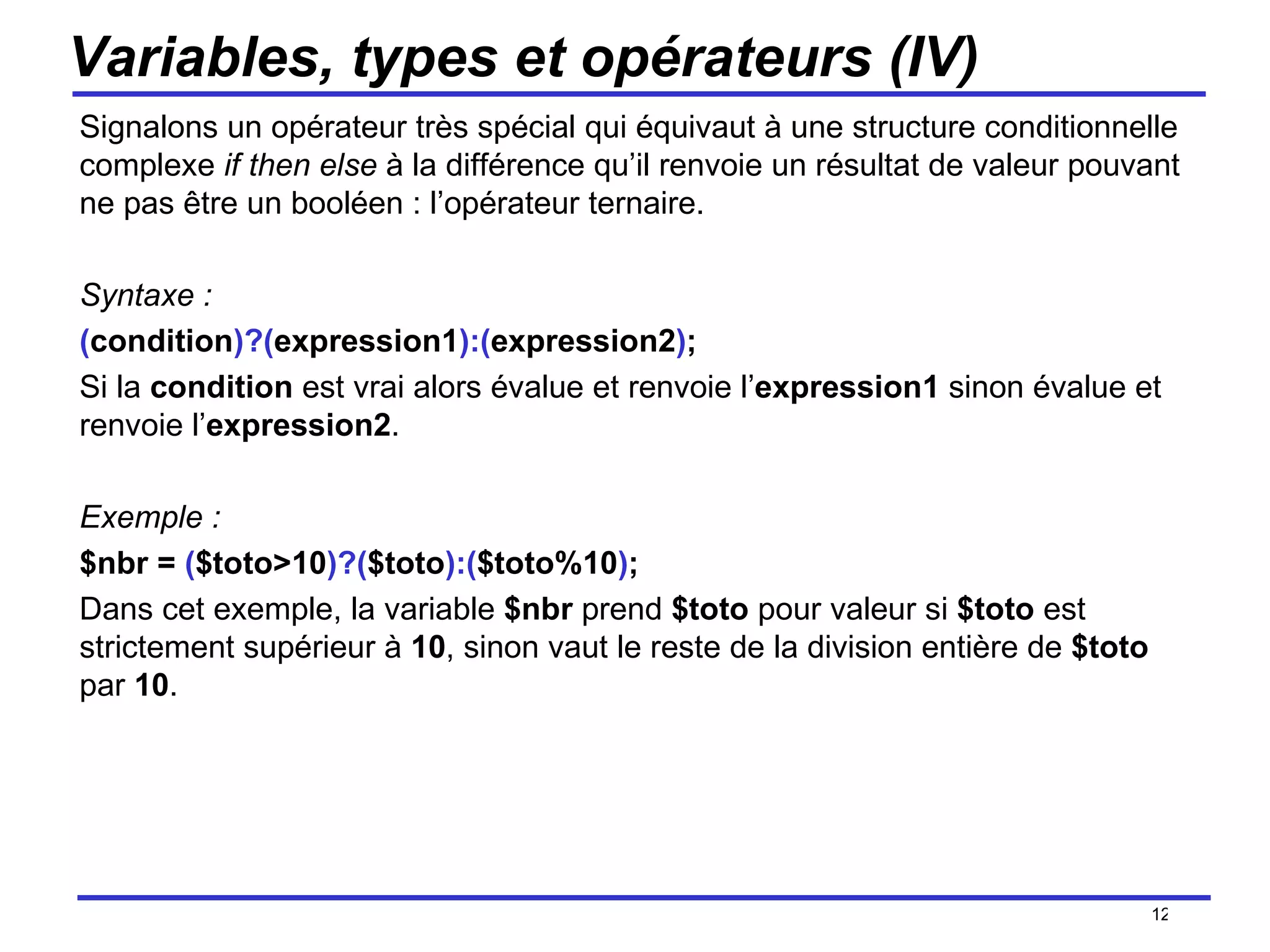 Variables, types et opérateurs (IV) Signalons un opérateur très spécial qui équivaut à une structure conditionnelle complexe  if then else  à la différence qu’il renvoie un résultat de valeur pouvant ne pas être un booléen : l’opérateur ternaire. Syntaxe : ( condition )?( expression1 ):( expression2 ) ; Si la  condition  est vrai alors évalue et renvoie l’ expression1  sinon évalue et renvoie l’ expression2 . Exemple : $nbr =  ( $toto>10 )?( $toto ):( $toto%10 ) ; Dans cet exemple, la variable  $nbr  prend  $toto  pour valeur si  $toto  est strictement supérieur à  10 , sinon vaut le reste de la division entière de  $toto  par  10 . /154 