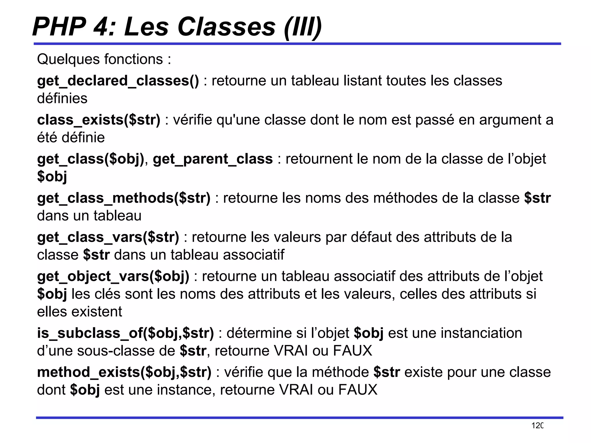 PHP 4: Les Classes (III) Quelques fonctions : get_declared_classes()  : retourne un tableau listant toutes les classes définies  class_exists($str)  : vérifie qu'une classe dont le nom est passé en argument a été définie  get_class($obj) ,  get_parent_class  : retournent le nom de la classe de l’objet  $obj get_class_methods($str)  : retourne les noms des méthodes de la classe  $str  dans un tableau get_class_vars($str)  : retourne les valeurs par défaut des attributs de la classe  $str  dans un tableau associatif get_object_vars($obj)  : retourne un tableau associatif des attributs de l’objet  $obj  les clés sont les noms des attributs et les valeurs, celles des attributs si elles existent is_subclass_of($obj,$str)  : détermine si l’objet  $obj  est une instanciation d’une sous-classe de  $str , retourne VRAI ou FAUX method_exists($obj,$str)  : vérifie que la méthode  $str  existe pour une classe dont  $obj  est une instance, retourne VRAI ou FAUX /154 
