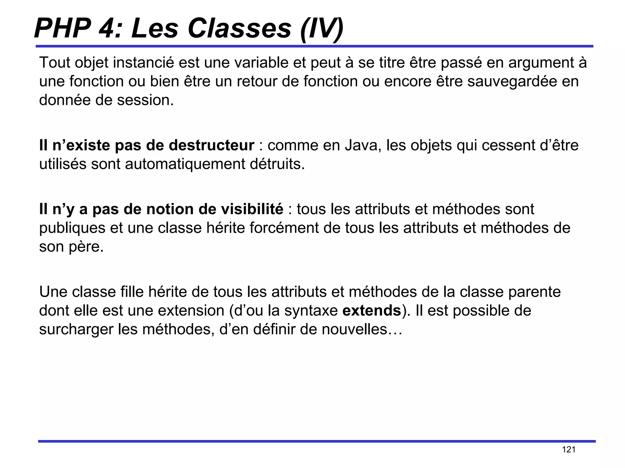 PHP 4: Les Classes (IV) Tout objet instancié est une variable et peut à se titre être passé en argument à une fonction ou bien être un retour de fonction ou encore être sauvegardée en donnée de session.  Il n’existe pas de destructeur  : comme en Java, les objets qui cessent d’être utilisés sont automatiquement détruits.  Il n’y a pas de notion de visibilité  : tous les attributs et méthodes sont publiques et une classe hérite forcément de tous les attributs et méthodes de son père. Une classe fille hérite de tous les attributs et méthodes de la classe parente dont elle est une extension (d’ou la syntaxe  extends ). Il est possible de surcharger les méthodes, d’en définir de nouvelles… /154 