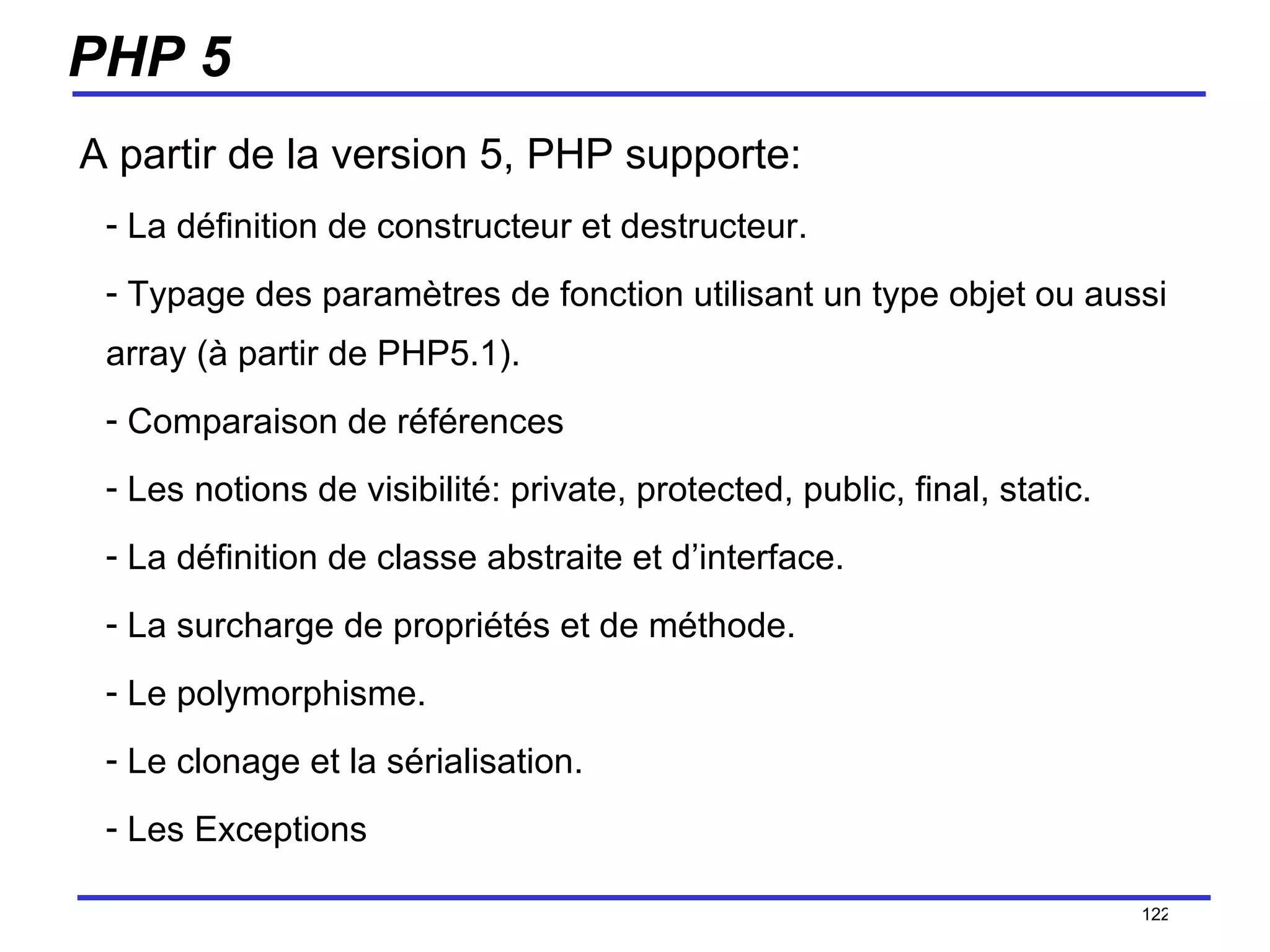 PHP 5 A partir de la version 5, PHP supporte: La définition de constructeur et destructeur. Typage des paramètres de fonction utilisant un type objet ou aussi array (à partir de PHP5.1). Comparaison de références Les notions de visibilité: private, protected, public, final, static.  La définition de classe abstraite et d’interface. La surcharge de propriétés et de méthode. Le polymorphisme. Le clonage et la sérialisation. Les Exceptions /154 