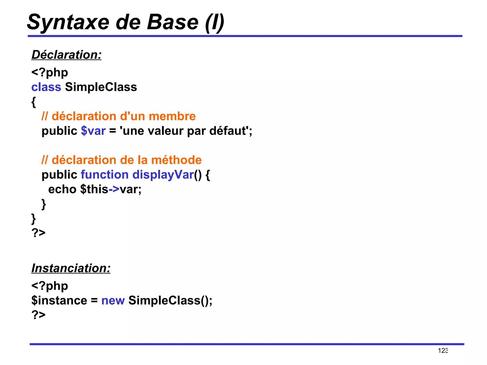 Syntaxe de Base (I) Déclaration: <?php class  SimpleClass {    // déclaration d'un membre    public  $var  = 'une valeur par défaut';    // déclaration de la méthode    public  function displayVar () {      echo $this -> var;    } } ?>  Instanciation: <?php $instance =  new  SimpleClass(); ?>   /154 