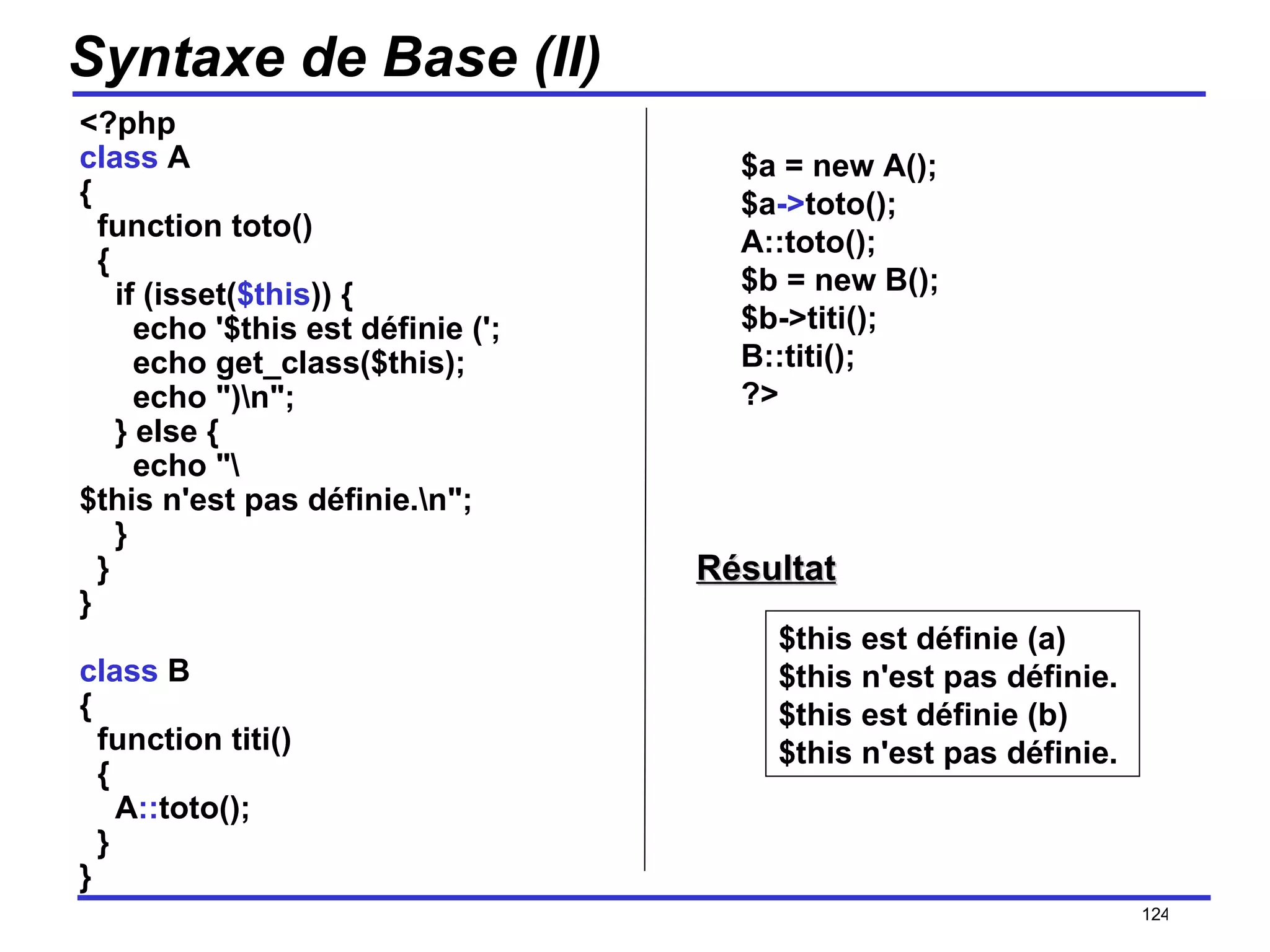 Syntaxe de Base (II) <?php class  A {   function toto()   {     if (isset( $this )) {       echo '$this est définie (';       echo get_class($this);       echo ")\n";     } else {       echo "\$this n'est pas définie.\n";     }   } } class  B {   function titi()   {     A :: toto();   } } /154 $this est définie (a) $this n'est pas définie. $this est définie (b) $this n'est pas définie.  $a = new A(); $a -> toto(); A::toto(); $b = new B(); $b->titi(); B::titi(); ?>  Résultat 