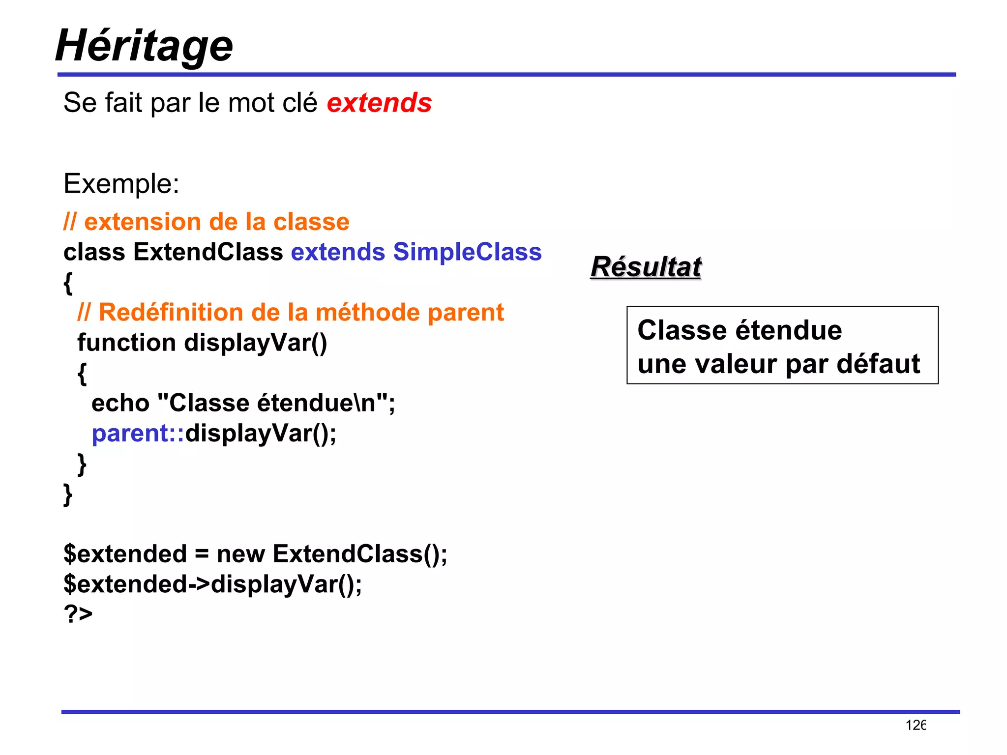 Héritage Se fait par le mot clé  extends Exemple: // extension de la classe class ExtendClass  extends SimpleClass {   // Redéfinition de la méthode parent   function displayVar()   {     echo "Classe étendue\n";      parent:: displayVar();   } } $extended = new ExtendClass(); $extended->displayVar(); ?>  /154 Classe étendue une valeur par défaut  Résultat 