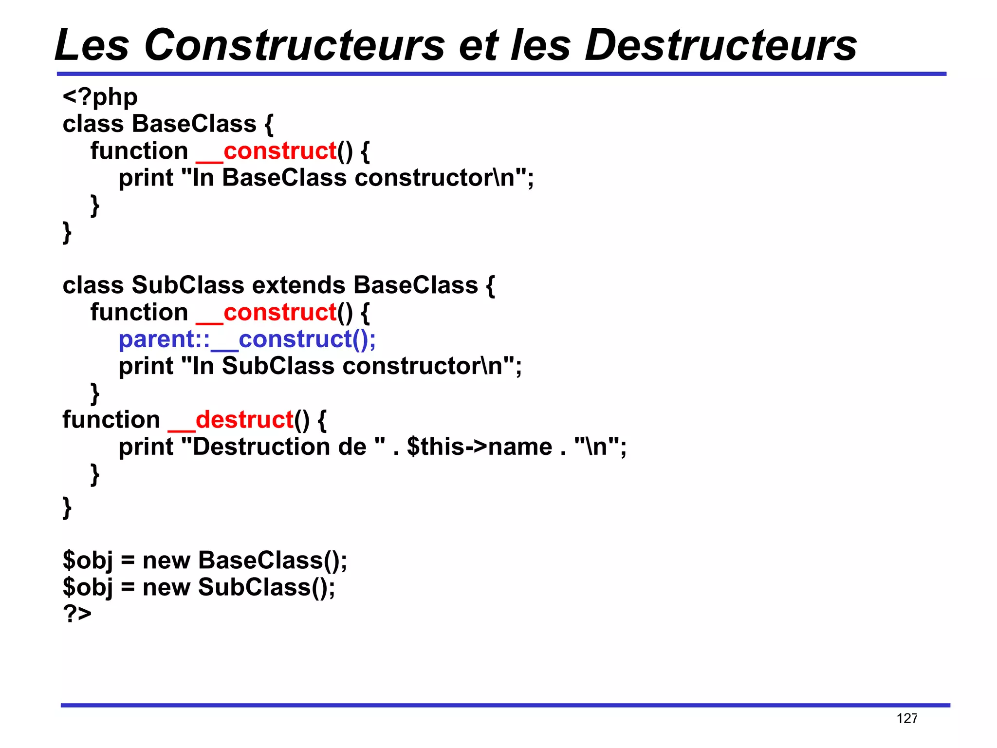 Les Constructeurs et les Destructeurs <?php class BaseClass {     function  __construct () {         print "In BaseClass constructor\n";     } } class SubClass extends BaseClass {     function  __construct () {          parent::__construct();         print "In SubClass constructor\n";     } function  __destruct () {         print "Destruction de " . $this->name . "\n";     } } $obj = new BaseClass(); $obj = new SubClass(); ?>  /154 
