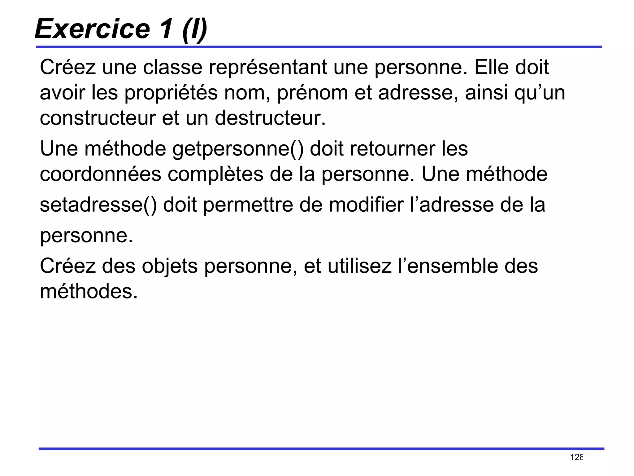 Exercice 1 (I) Créez une classe représentant une personne. Elle doit avoir les propriétés nom, prénom et adresse, ainsi qu’un constructeur et un destructeur.  Une méthode getpersonne() doit retourner les coordonnées complètes de la personne. Une méthode setadresse() doit permettre de modifier l’adresse de la personne. Créez des objets personne, et utilisez l’ensemble des méthodes. /154 