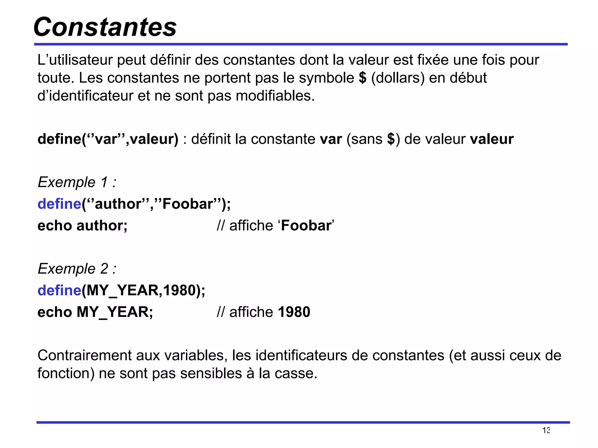 Constantes L’utilisateur peut définir des constantes dont la valeur est fixée une fois pour toute. Les constantes ne portent pas le symbole  $  (dollars) en début d’identificateur et ne sont pas modifiables. define(‘’var’’,valeur)  : définit la constante  var  (sans  $ ) de valeur  valeur Exemple 1 : define (‘’author’’,’’Foobar’’); echo author; // affiche ‘ Foobar ’ Exemple 2 : define (MY_YEAR,1980); echo MY_YEAR; // affiche  1980 Contrairement aux variables, les identificateurs de constantes (et aussi ceux de fonction) ne sont pas sensibles à la casse. /154 