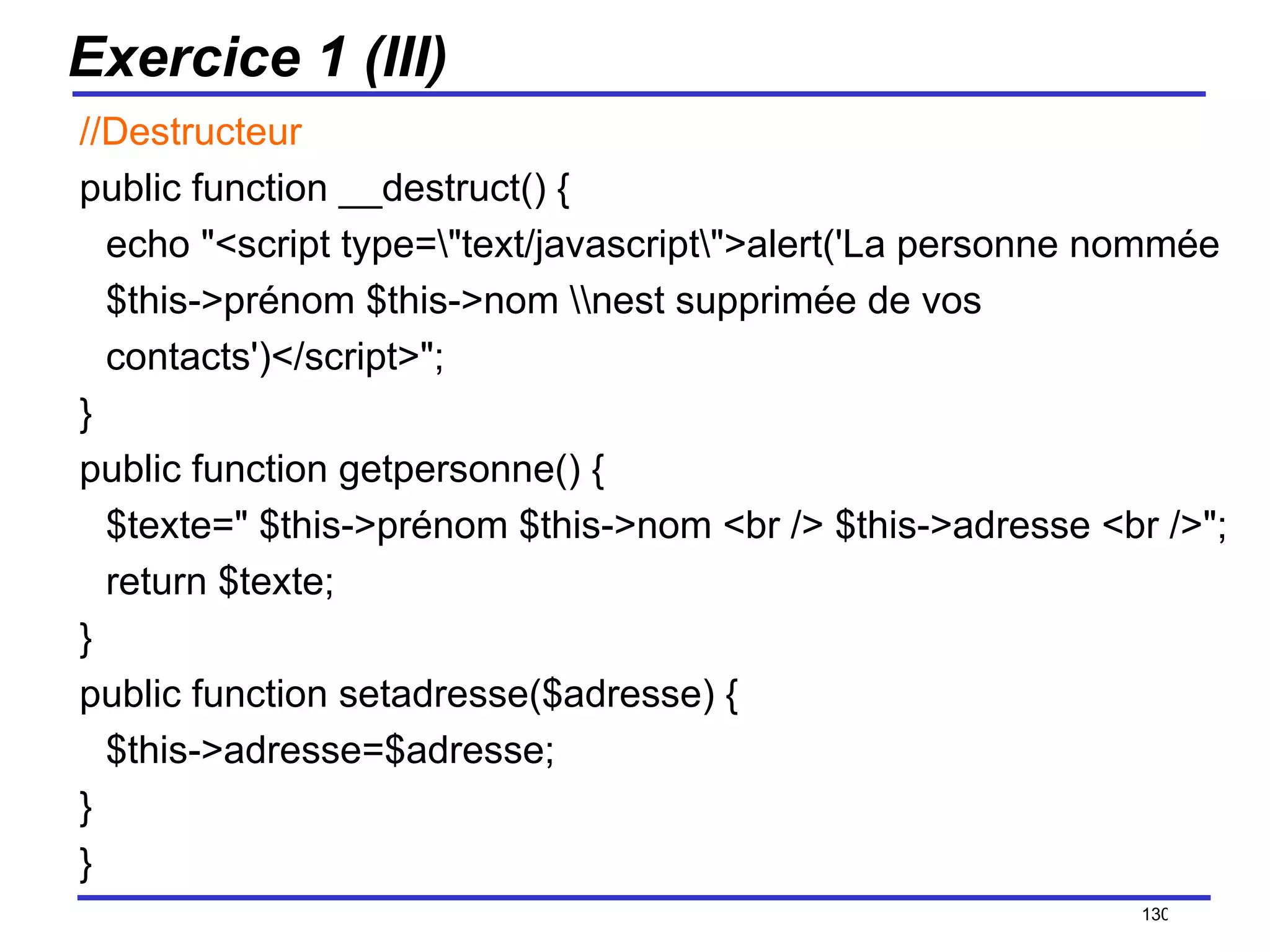 Exercice 1 (III) //Destructeur public function __destruct() { echo "<script type=\"text/javascript\">alert('La personne nommée $this->prénom $this->nom \\nest supprimée de vos contacts')</script>"; }  public function getpersonne() { $texte=" $this->prénom $this->nom <br /> $this->adresse <br />"; return $texte; } public function setadresse($adresse) { $this->adresse=$adresse; } } /154 