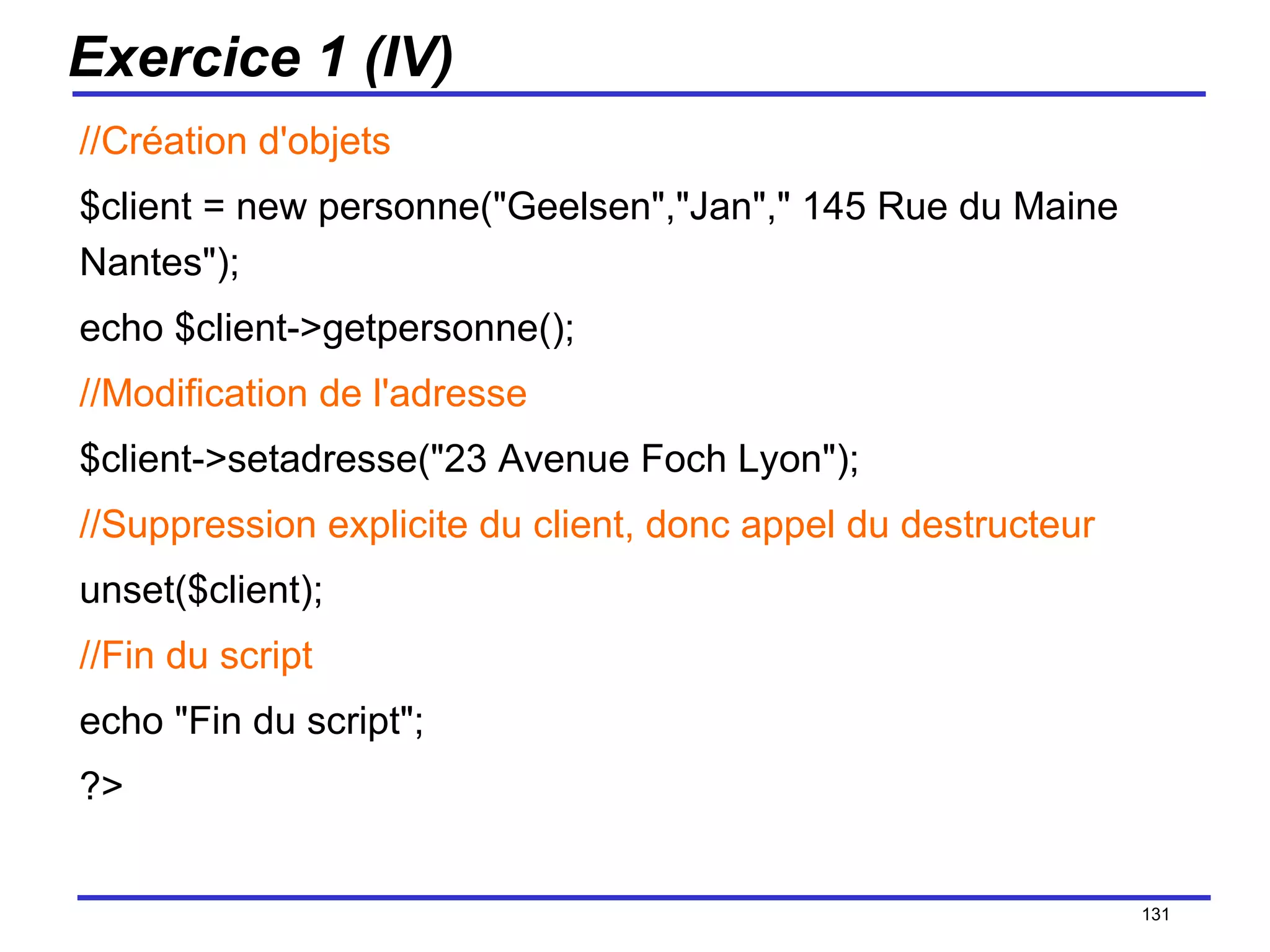 Exercice 1 (IV) //Création d'objets $client = new personne("Geelsen","Jan"," 145 Rue du Maine Nantes"); echo $client->getpersonne(); //Modification de l'adresse $client->setadresse("23 Avenue Foch Lyon"); //Suppression explicite du client, donc appel du destructeur unset($client); //Fin du script echo "Fin du script"; ?> /154 