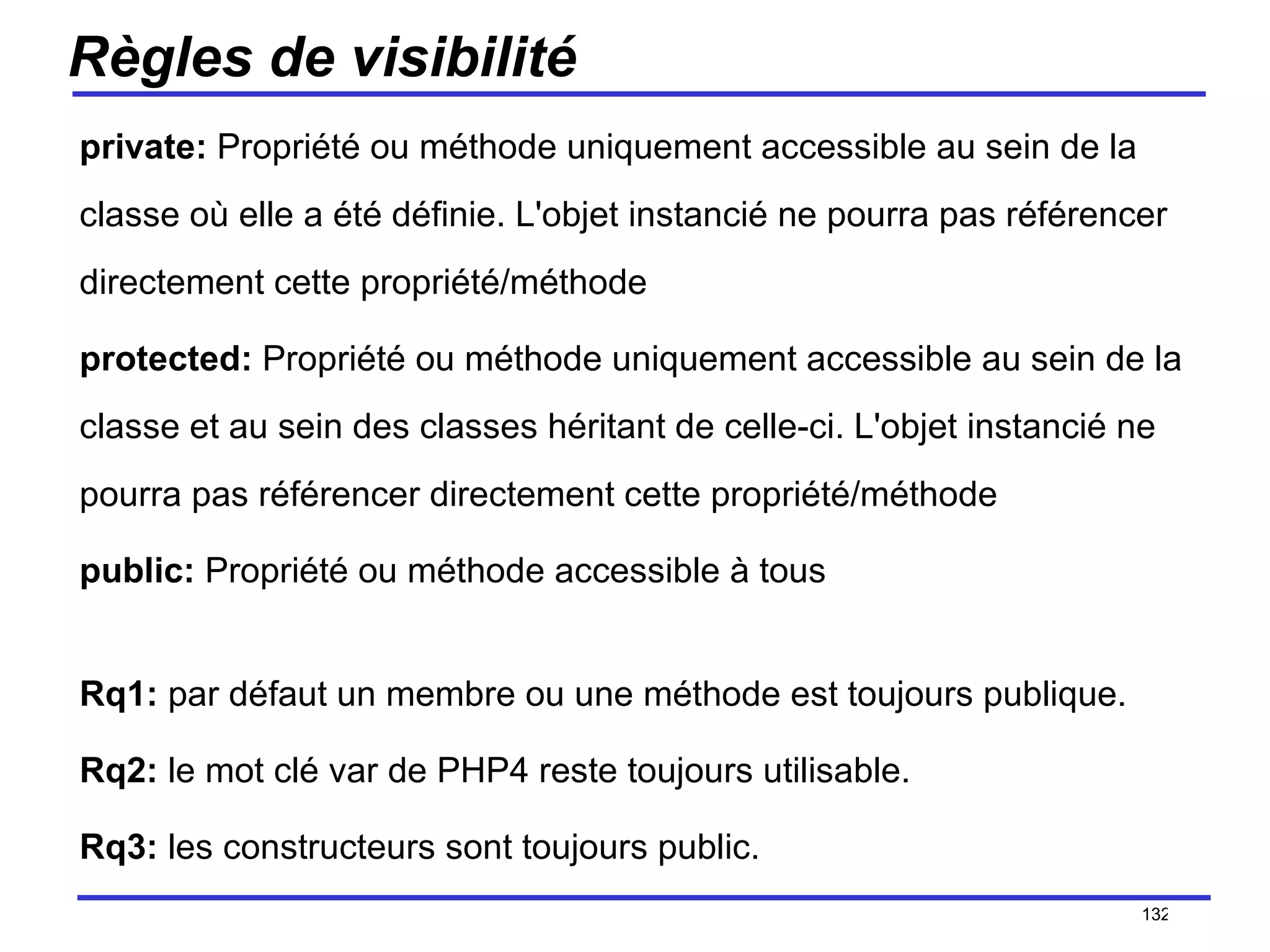 Règles de visibilité private:  Propriété ou méthode uniquement accessible au sein de la classe où elle a été définie. L'objet instancié ne pourra pas référencer directement cette propriété/méthode  protected:  Propriété ou méthode uniquement accessible au sein de la classe et au sein des classes héritant de celle-ci. L'objet instancié ne pourra pas référencer directement cette propriété/méthode  public:  Propriété ou méthode accessible à tous  Rq1:  par défaut un membre ou une méthode est toujours publique. Rq2:  le mot clé var de PHP4 reste toujours utilisable. Rq3:  les constructeurs sont toujours public. /154 