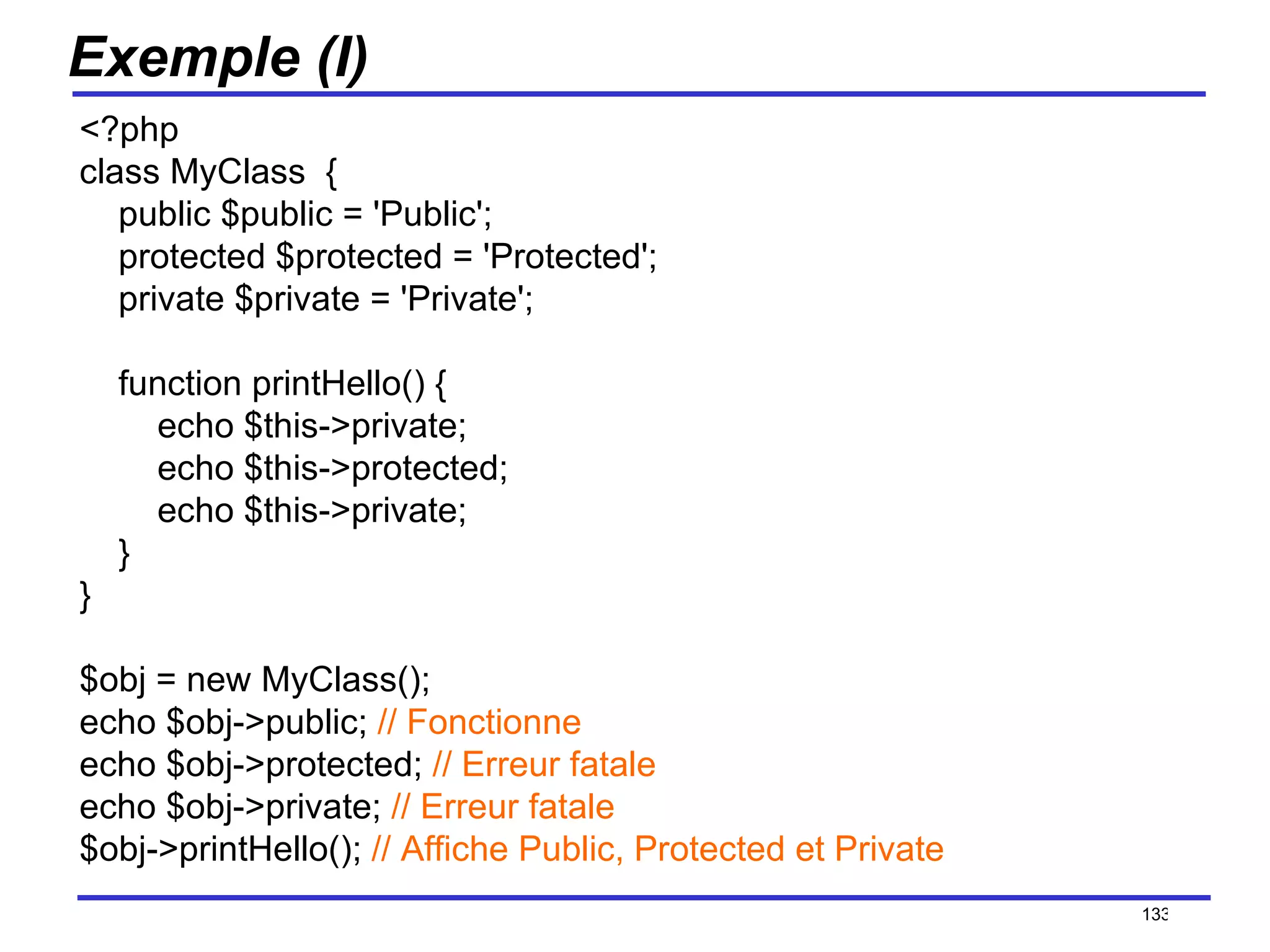 Exemple (I) <?php class MyClass  {     public $public = 'Public';     protected $protected = 'Protected';     private $private = 'Private';     function printHello() {         echo $this->private;         echo $this->protected;         echo $this->private;     } } $obj = new MyClass(); echo $obj->public;  // Fonctionne echo $obj->protected;  // Erreur fatale echo $obj->private;  // Erreur fatale $obj->printHello();  // Affiche Public, Protected et Private /154 