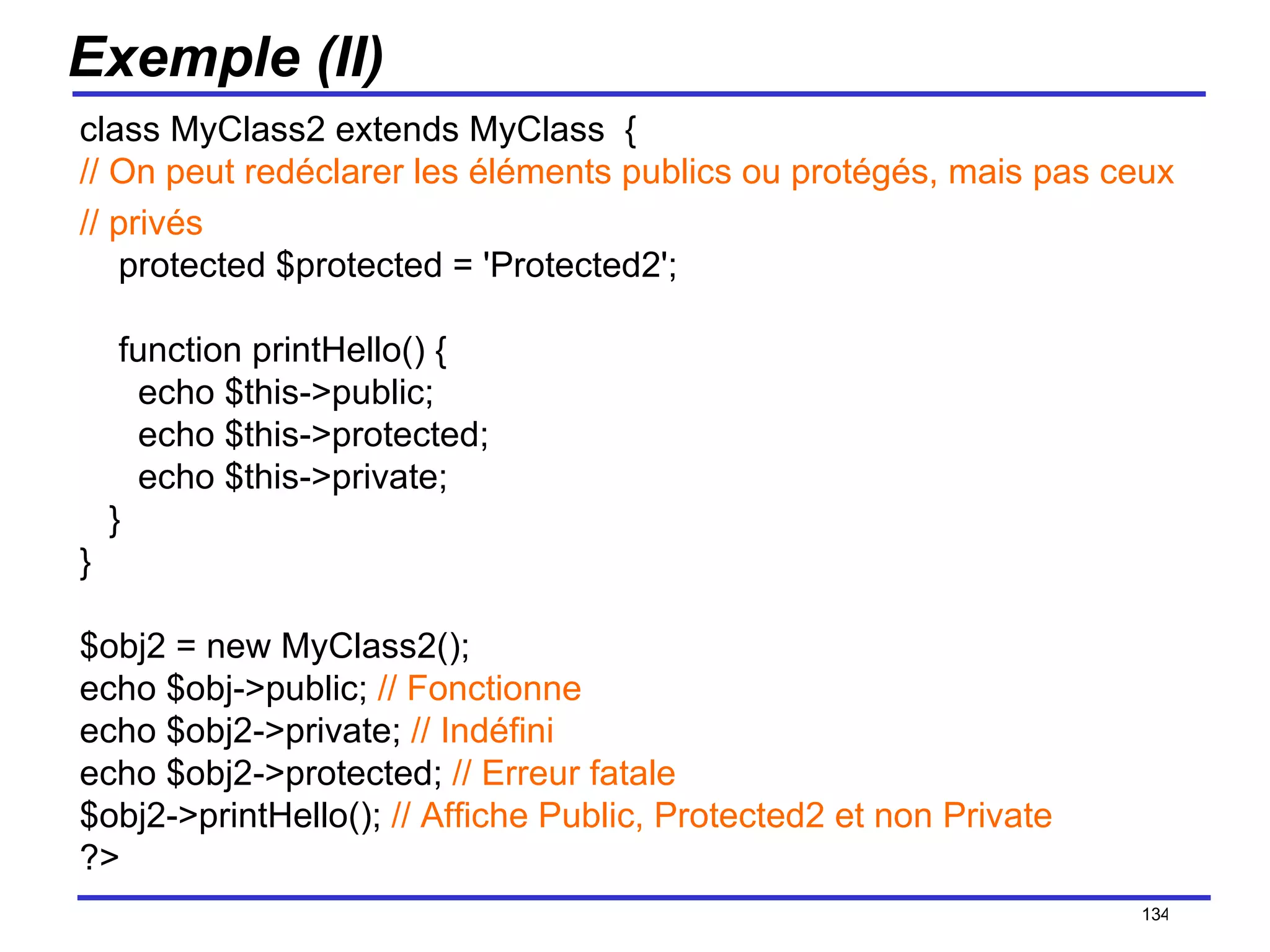 Exemple (II) class MyClass2 extends MyClass  { // On peut redéclarer les éléments publics ou protégés, mais pas ceux  // privés     protected $protected = 'Protected2';     function printHello() {       echo $this->public;        echo $this->protected;        echo $this->private;    } } $obj2 = new MyClass2(); echo $obj->public;  // Fonctionne echo $obj2->private;  // Indéfini echo $obj2->protected;  // Erreur fatale $obj2->printHello();  // Affiche Public, Protected2 et non Private ?>  /154 