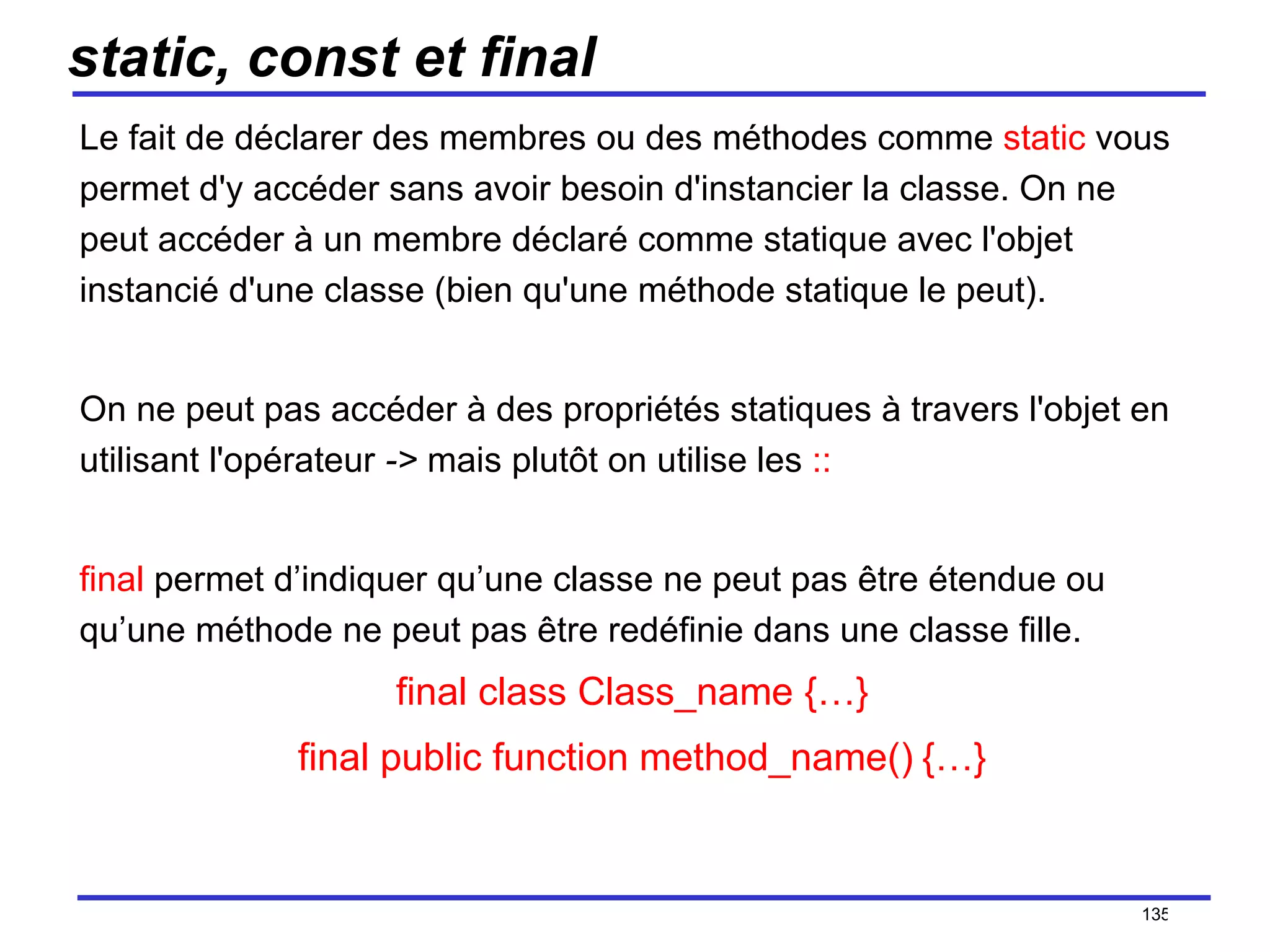 static, const et final Le fait de déclarer des membres ou des méthodes comme  static  vous permet d'y accéder sans avoir besoin d'instancier la classe. On ne peut accéder à un membre déclaré comme statique avec l'objet instancié d'une classe (bien qu'une méthode statique le peut).  On ne peut pas accéder à des propriétés statiques à travers l'objet en utilisant l'opérateur  ->  mais plutôt on utilise les  :: final  permet d’indiquer qu’une classe ne peut pas être étendue ou qu’une méthode ne peut pas être redéfinie dans une classe fille. final class Class_name {…}     final public function method_name()   {…} /154 