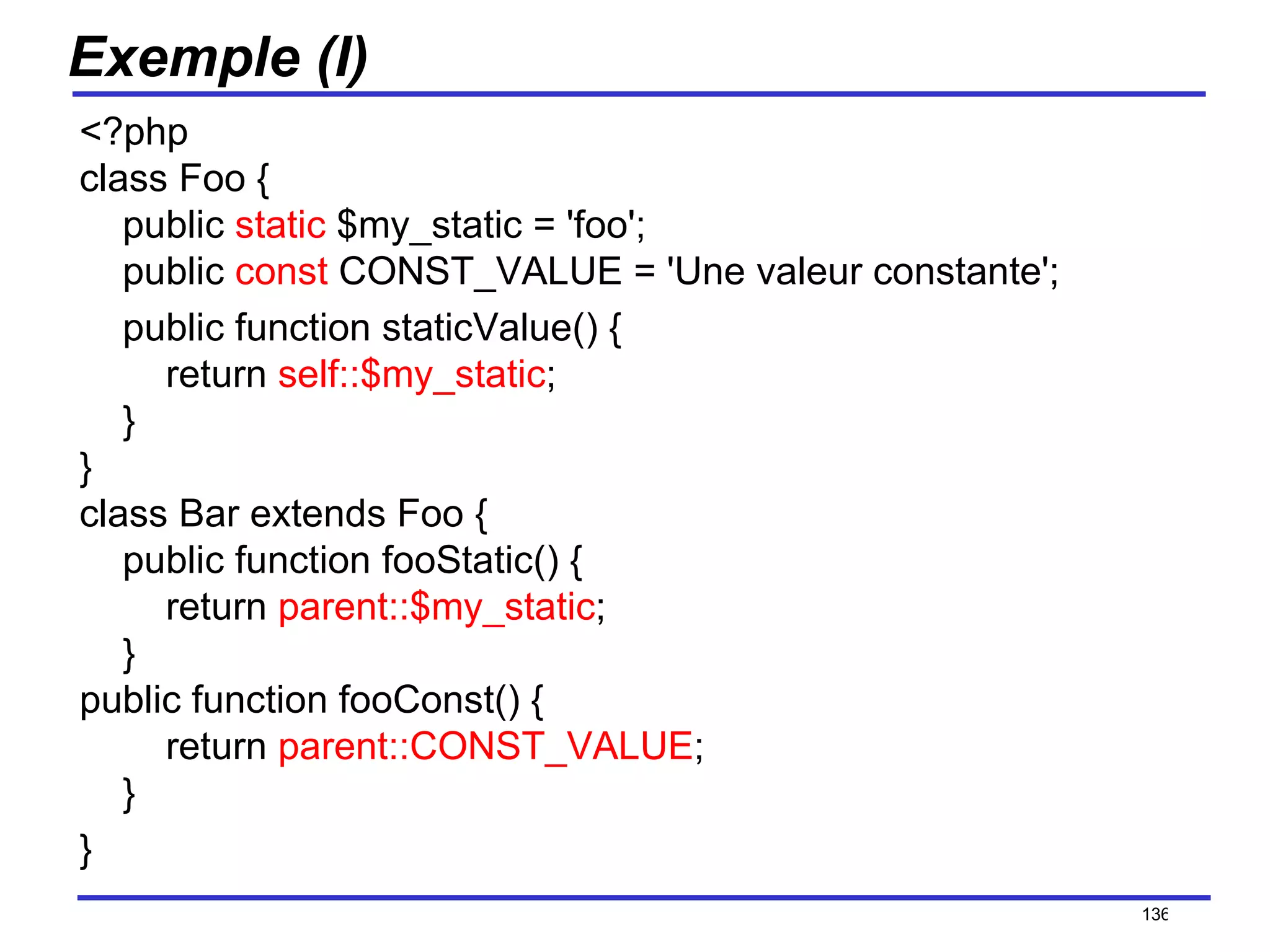 Exemple (I) <?php class Foo {     public  static  $my_static = 'foo';   public  const  CONST_VALUE = 'Une valeur constante';       public function staticValue() {         return  self::$my_static ;     } } class Bar extends Foo {     public function fooStatic() {         return  parent::$my_static ;     } public function fooConst() {         return  parent::CONST_VALUE ;     } } /154 