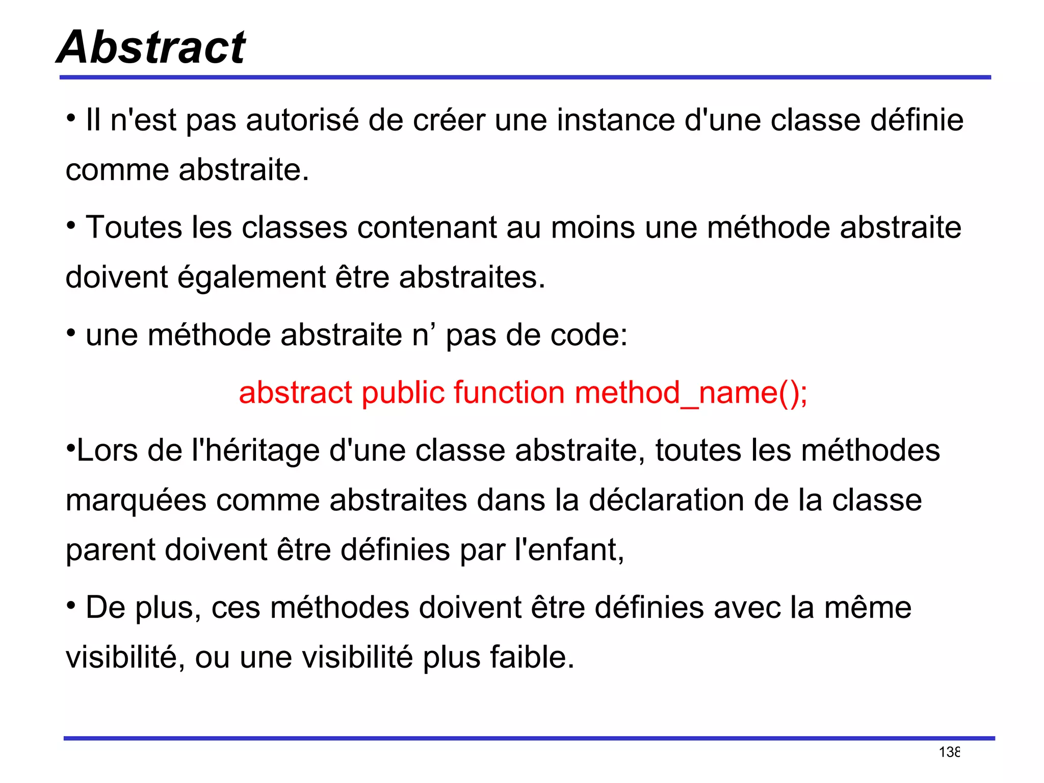 Abstract Il n'est pas autorisé de créer une instance d'une classe définie comme abstraite. Toutes les classes contenant au moins une méthode abstraite doivent également être abstraites. une méthode abstraite n’ pas de code: abstract public function method_name(); Lors de l'héritage d'une classe abstraite, toutes les méthodes marquées comme abstraites dans la déclaration de la classe parent doivent être définies par l'enfant, De plus, ces méthodes doivent être définies avec la même visibilité, ou une visibilité plus faible. /154 