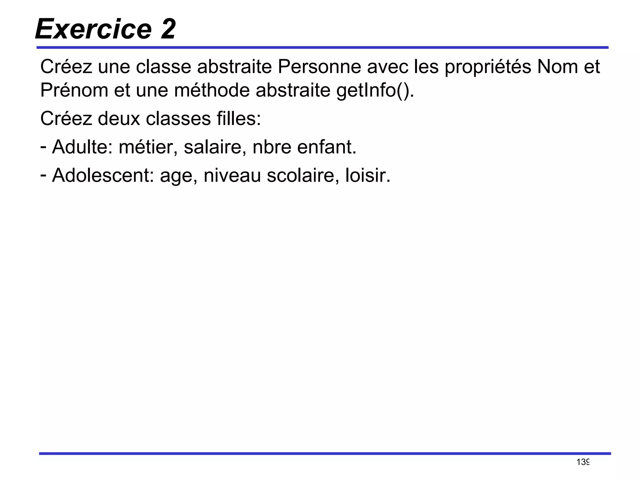 Exercice 2 Créez une classe abstraite Personne avec les propriétés Nom et Prénom et une méthode abstraite getInfo(). Créez deux classes filles: Adulte: métier, salaire, nbre enfant. Adolescent: age, niveau scolaire,  loisir. /154 