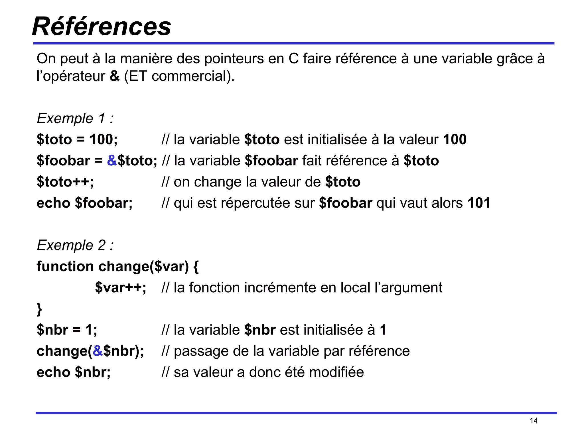 Références On peut à la manière des pointeurs en C faire référence à une variable grâce à l’opérateur  &  (ET commercial). Exemple 1 : $toto = 100;   // la variable  $toto  est initialisée à la valeur  100 $foobar =  & $toto;  // la variable  $foobar  fait référence à  $toto $toto++;   // on change la valeur de  $toto echo $foobar;     // qui est répercutée sur  $foobar  qui vaut alors  101 Exemple 2 : function change($var) { $var++;   // la fonction incrémente en local l’argument } $nbr = 1;   // la variable  $nbr  est initialisée à  1 change( & $nbr);   // passage de la variable par référence echo $nbr;   // sa valeur a donc été modifiée /154 